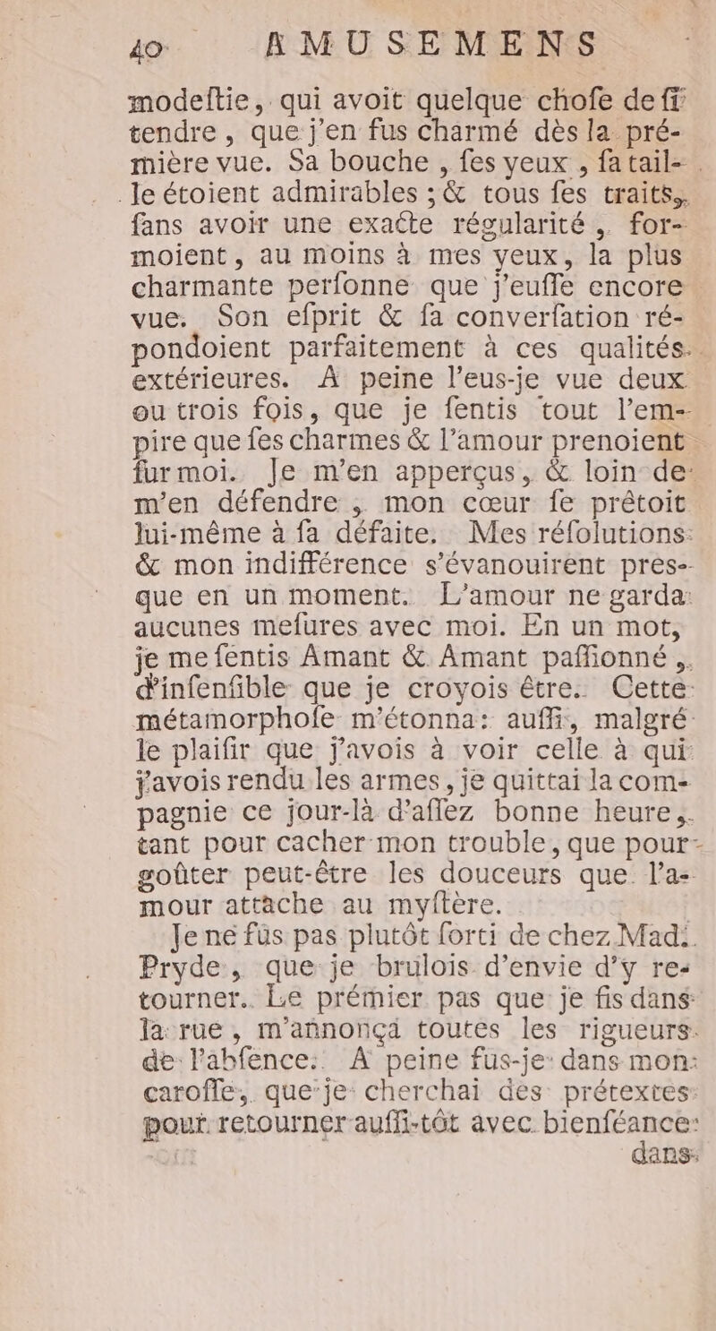 modeftie, qui avoit quelque chofe de ff tendre, que j'en fus charmé dès la pré- mière vue. Sa bouche , fes veux , fatail- . Je étoient admirables ; &amp; tous fes traits. fans avoir une exacte régularité , for- moient , au moins à mes yeux, la plus charmante perfonne que j'eufle encore. vue. Son efprit &amp; fa converfation ré- pondoient parfaitement à ces qualités. extérieures. À peine l’eus-je vue deux ou trois fois, que je fentis tout l’em-- pire que fes charmes &amp; l’amour prenoient … furmoi. Je m'en apperçus, &amp; loin de: m'en défendre , mon cœur fe prétoit Jui-même à fa défaite. Mes réfolutions: &amp; mon indifférence s'évanouirent pres-- que en un moment. L'amour ne garda: aucunes mefures avec moi. En un mot, je me fentis Amant &amp; Amant pañlonné .. d'infenfible que je croyois être. Cette: métamorphofe m’étonna: auf, malgré: le plaifir que j'avois à voir celle à qui ÿavois rendu les armes, je quittai la com- pagnie ce jour-là d’aflez bonne heure. tant pour cacher mon trouble, que pour- goûter peut-être les douceurs que. l’a: mour attache au myftère. | Je né füs pas plutôt forti de chez Mad: Pryde, que je brulois d'envie d’ÿ re: tourner. Le prémier pas que: je fis dans: la rue, m'annonçä toutes les rigueurs. de l’abfence:: À peine fus-je: dans mon: caroffe,,. que’je: cherchai des: prétextes: pour. retourner auffi-tôt avec D Qi ans: