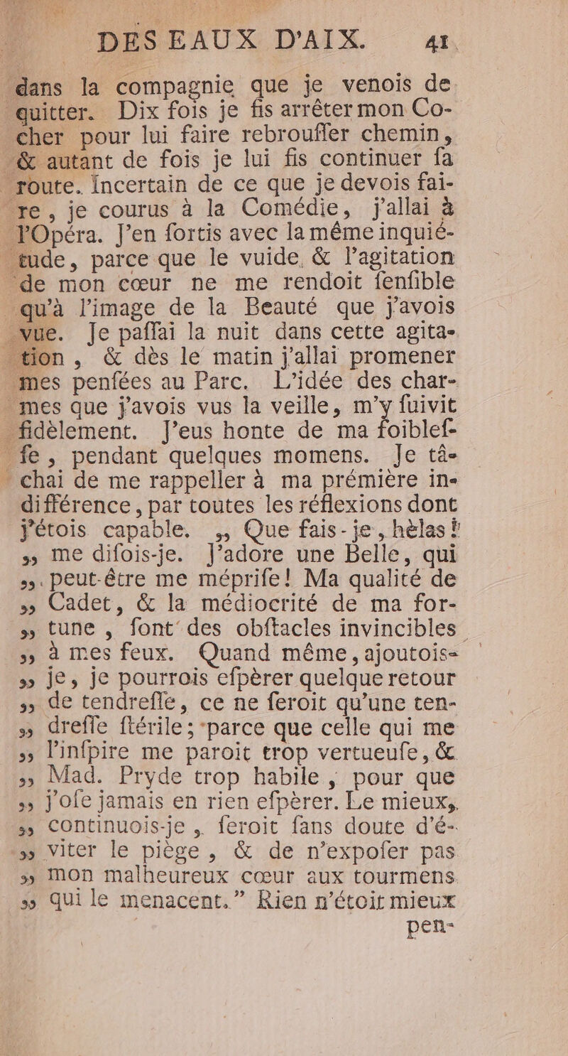 tie qe DES EAUX D'AIX. «1. cher pour lui faire rebroufler chemin, ‘de mon cœur ne me rendoit fenfible mn différence, par toutes les réflexions dont j'étois capable. ,, Que fais-je, hèlas î me difois-je. J'adore une Belle, qui +. peut-être me méprife! Ma qualité de » Cadet, &amp; la médiocrité de ma for- » tune , font des obftacles invincibles &gt;» à mes feux. Quand même, ajoutois- » je, je pourrois efpèrer quelque retour » de tendrefle, ce ne feroit qu’une ten- » dreffe ftérile ; ‘parce que celle qui me » linfpire me paroit trop vertueufe, &amp; 35 Mad. Pryde trop habile , pour que &gt;» j'ofe jamais en rien efpèrer. Le mieux, » Continuois-je , feroit fans doute d’é- ss viter le piège, &amp; de n’expofer pas » MOn malheureux cœur aux tourmens ss qui le menacent.” Rien n’étoit mieux pen-