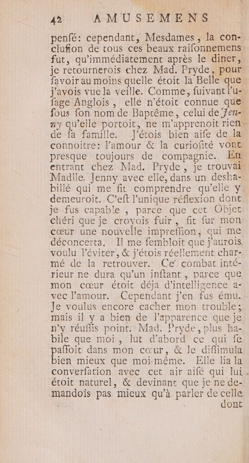 penfé: cependant, Mesdames , la con- clufion de tous ces beaux raifonnemens. fut, qu'immédiatement après le diner, je retournerois chez Mad. Pryde, pour favoir au moins quelle étoit la Belle que. j'avois vue la veille. Comme, fuivant lu fage Anglois, elle n’étoit connue ques fous fon.nom de Baprême, celui de fen- ny qu’elle portoit, ne m'apprenoit rien” de fa famille. J’étois bien aïfe de la connoitre: l'amour &amp; la curiofité vont presque toujours de compagnie. En entrant chez Mad. Pryde, je trouva Madlle. Jenny avec elle, dans un desha-. billé qui me fit comprendre qu’elle y: demeuroit. C’eft l'unique réflexion dont je fus capable , parce que cet Objet chéri que je croyois fuir, fit fur mon cœur une nouvelle impreffion, qui me déconcerta, Il me fembloit que j'aurois voulu l’éviter, &amp; j'étois réellement char- mé de la retrouver. Ce’ combat inté- rieur ne dura qu’un inftant , parce que mon cœur étoit déja d'intelligence a- vec l'amour. Cependant j'en fus ému. Je voulus encore cacher mon trouble; mais il y a bien de l'apparence que je n'y réufiis point. Mad. Pryde, plus ha- bile que moi, lut d’abord ce qui fe pafloit dans mon cœur, &amp; le diflimula bien mieux que moi-même. Elle lia la converfation avec cet air aifé qui lui. étoit naturel, &amp; devinant que je ne de- mandoïs pas mieux qu’à parler de celle dont