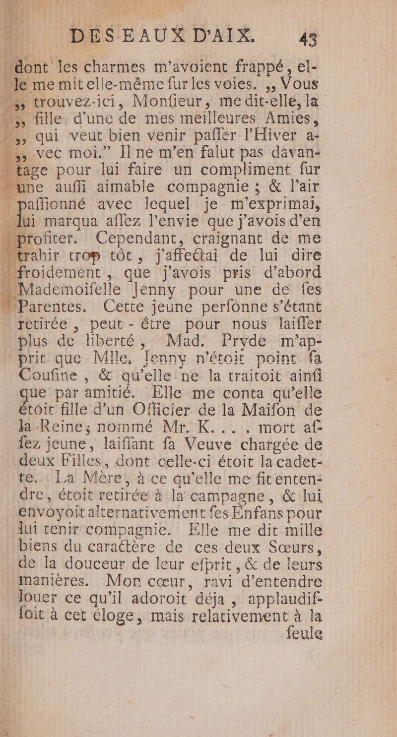 é ” DES EAUX D’AIX. 43 dont les charmes m’avoient frappé, el- Je me mitelle-même fur les voies. ,, Vous ;, trouvez-ici, Monfieur, medit-elle, la …;; fille, d'une de mes meilleures Amies, -,, qui veut bien venir pañfler l’'Hiver a- , vec moi.” Il ne m'en falut pas davan- age pour lui faire un compliment fur une aufli aimable compagnie ; &amp; l'air … pañionné avec lequel je m'exprimai, ne x À. ac RES FR M ue par amitié. Elle me conta qu’elle étoit fille d’un Officier de la Maïfon de la Reine; nommé Mr. K.... mort af fez jeune, laiffant fa Veuve chargée de deux Filles, dont celle-ci étoit la cadet- te. La Mère, à ce qu'elle me fitenten: dre, étoit retirée à la campagne, &amp; lui envoyoit alternativement fes Enfans pour lui tenir compagnie. Elle me dit mille biens du caraétère de ces deux Sœurs, de la douceur de leur efprit, &amp; de leurs manières. Mor cœur, ravi d'entendre Jouer ce qu’il adoroit déja , applaudif fait à cet éloge, mais relativement à la feule 4