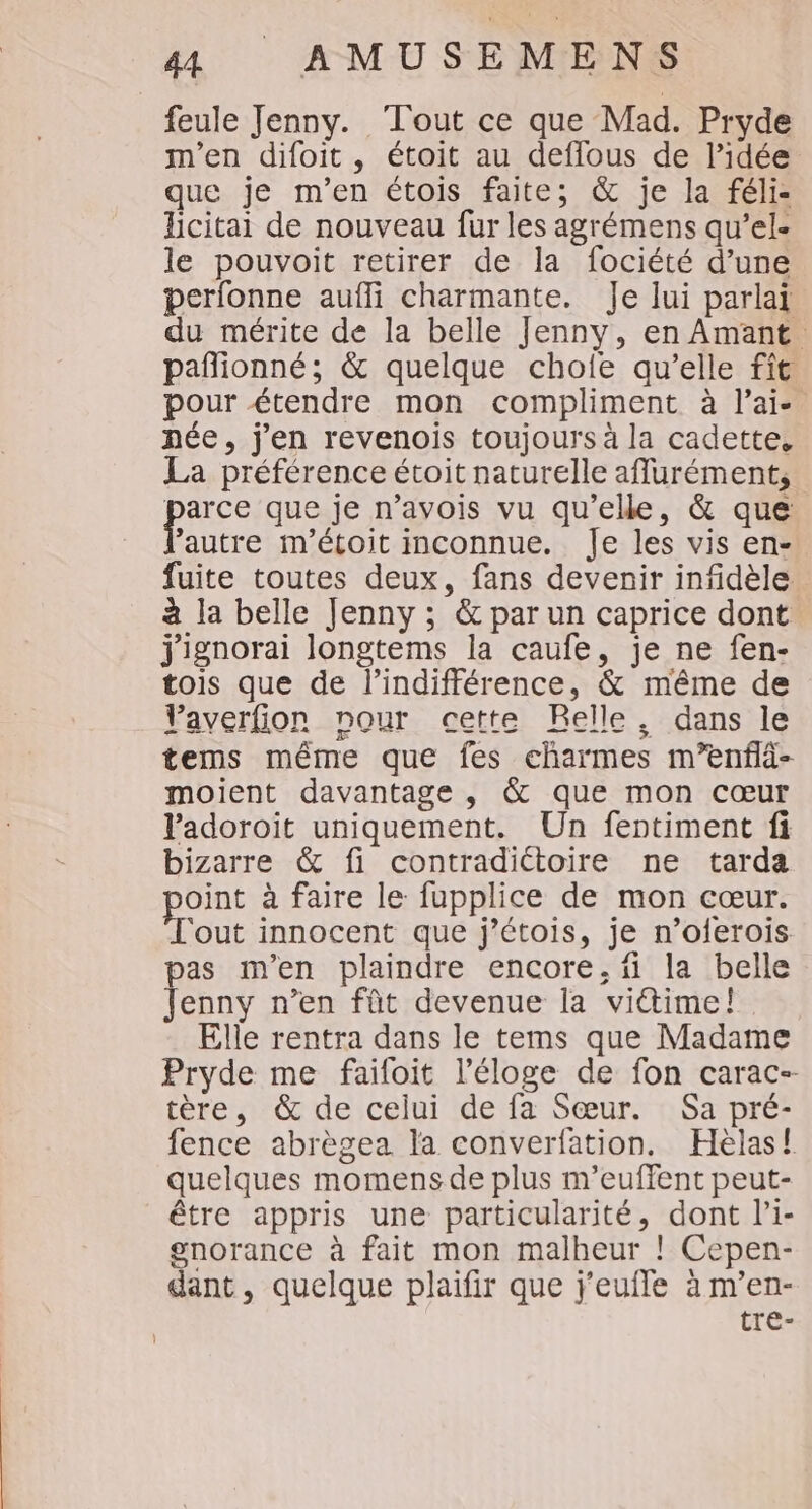 feule Jenny. Tout ce que Mad. Pryde m'en difoit, étoit au deffous de l’idée que je m'en étois faite; &amp; je la féli- licitai de nouveau fur les agrémens qu’el- le pouvoit retirer de la fociété d’une perfonne aufli charmante. Je lui parlai du mérite de la belle Jenny, en Amant. paflionné; &amp; quelque chofe qu’elle fit pour étendre mon compliment à l'ai. pée, j'en revenois toujours à la cadette, La préférence étoit naturelle aflurément, parce que je n’avois vu qu’elle, &amp; que ’autre m'étoit inconnue. Je les vis en- fuite toutes deux, fans devenir infidèle à la belle Jenny ; &amp; par un caprice dont jignorai longtems la caufe, je ne fen- tois que de l'indifférence, &amp; même de Vaverfion nour cette Relle, dans le tems même que fes charmes m’enflà- moient davantage , &amp; que mon cœur Padoroïit uniquement. Un fentiment fi bizarre &amp; fi contradictoire ne tarda oint à faire le fupplice de mon cœur. ‘out innocent que j’étois, je n’oferois pas m'en plaindre encore, fi la belle Jenny n’en fût devenue la vitime! Elle rentra dans le tems que Madame Pryde me faifoit l'éloge de fon carac-- tère, &amp; de celui de fa Sœur. Sa pré- fence abrègea la converfation. Hèlas! quelques momens de plus m’euffent peut- être appris une particularité, dont l’i- gnorance à fait mon malheur ! Cepen- dant , quelque plaifir que j'eufle à m’en- tre-