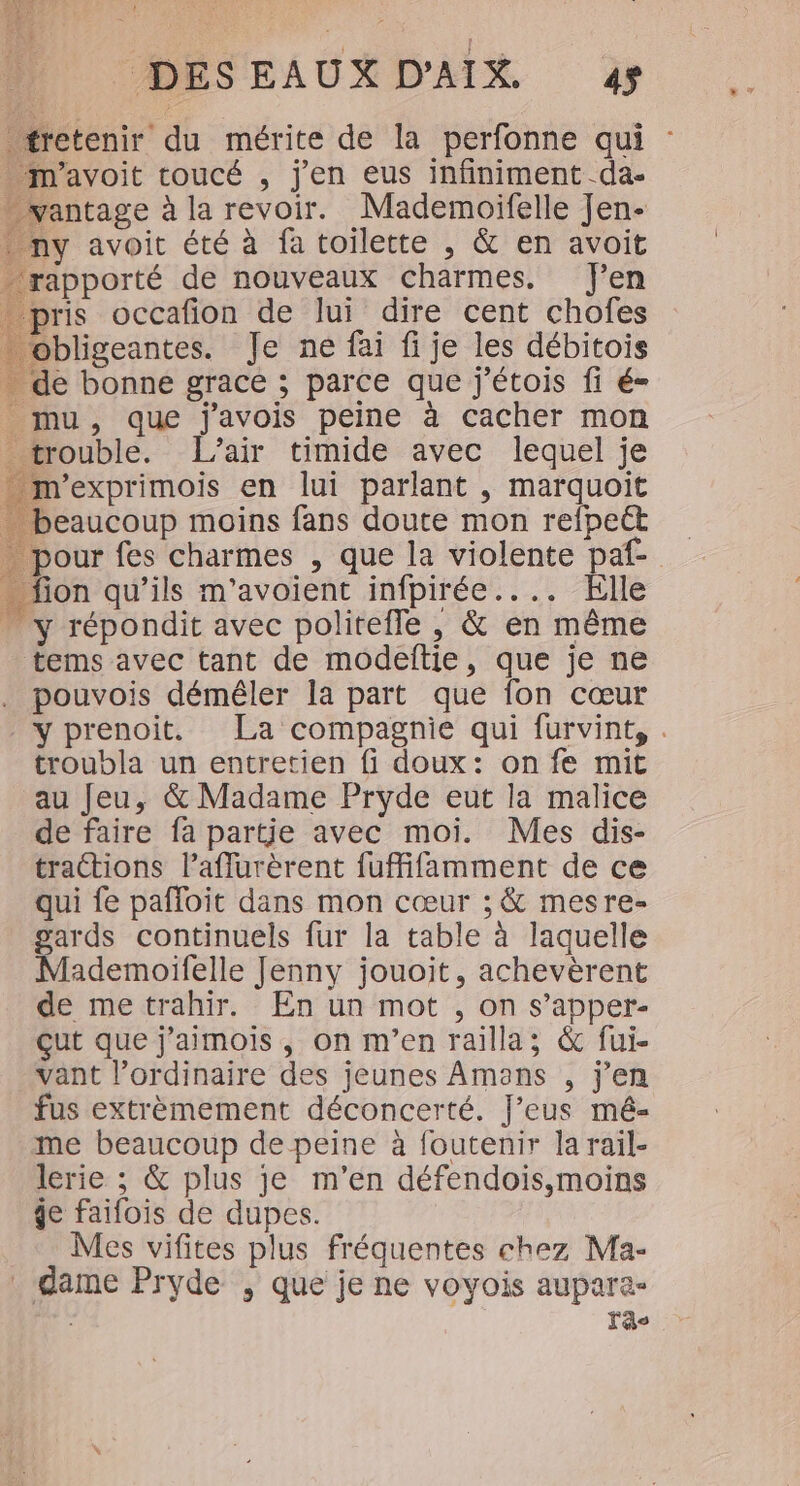 DESEAUX D'AIX 4 tretenir du mérite de la perfonne qui : m'avoit toucé , j'en eus infiniment da- - vantage à la revoir. Mademoifelle Jen- ny avoit été à fa toilette , &amp; en avoit rapporté de nouveaux charmes. J'en pris occafion de lui dire cent chofes obligeantes. Je ne fai fi je les débitois de bonne grace ; parce que j'étois fi é= _ mu, que j'avois peine à cacher mon trouble. L'air timide avec lequel je m'exprimois en lui parlant , marquoit … beaucoup moins fans doute mon refpect pour fes charmes , que la violente paf- … fion qu’ils m'avoient infpirée.... Elle . y répondit avec politefle , &amp; en même tems avec tant de modeitie, que je ne pouvois déméler la part que fon cœur y prenoit. La compagnie qui furvint, . troubla un entretien fi doux: on fe mit au Jeu, &amp; Madame Pryde eut la malice de faire fa partje avec moi. Mes dis- tractions lPaflurèrent fuffifamment de ce qui fe pafloit dans mon cœur ; &amp; mesre- gards continuels fur la table à laquelle Mademoifelle Jenny jouoit, achevèrent de me trahir. En un mot , on s’apper- çut que j’aimois , on m'en railla; &amp; fui- vant l’ordinaire des jeunes Amans , j'en fus extrèmement déconcerté. J’eus mé- me beaucoup de peine à foutenir la rail- lerie ; &amp; plus je m'en défendois,moins ge faifois de dupes. Mes vifites plus fréquentes chez Ma- dame Pryde , que je ne voyois aupara- : Lao
