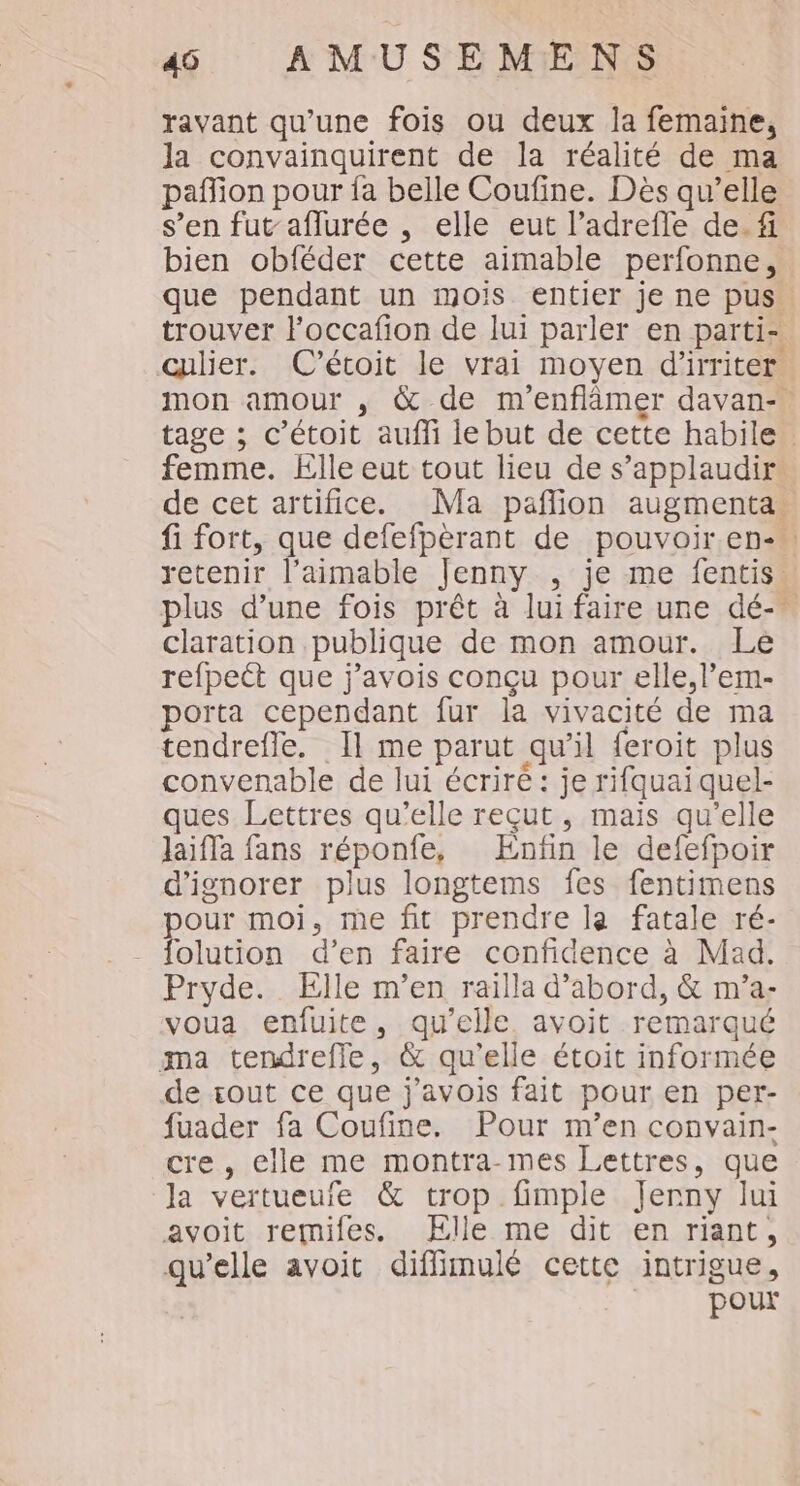 ravant qu’une fois ou deux la femaine, la convainquirent de la réalité de ma pañion pour fa belle Coufine. Dès qu’elle s’en fut aflurée , elle eut l’adrefle de. fi bien obféder cette aimable perfonne, que pendant un mois entier je ne pus. trouver loccafon de lui parler en parti- œulier. C’étoit le vrai moyen d'irriter mon amour , &amp; de m'enflâmer davan- tage ; c’étoit auffi le but de cette habile femme. Elle eut tout lieu de s’applaudir de cet artifice. Ma paflion augmenta. fi fort, que defefpèrant de pouvoir en-. retenir l’aimable Jenny , je me fentis plus d’une fois prêt à lui faire une dé-_ claration publique de mon amour. Le refpett que j’avois conçu pour elle, l’em- porta cependant fur la vivacité de ma tendrefle. Il me parut qu'il feroit plus convenable de lui écriré : je rifquai quel- ques Lettres qu’elle reçut, mais qu'elle laiffa fans réponfe, Enfin le defefpoir d'ignorer plus longtems fes fentimens pour moi, me fit prendre la fatale ré- folution d’en faire confidence à Mad. Pryde. Elle m’en railla d’abord, &amp; m’a- voua enfuite, qu’elle. avoit remarqué ma tendreffe, &amp; qu'elle étoit informée de zout ce que j'avois fait pour en per- fuader fa Coufine. Pour m’en convain- cre, elle me montra-mes Lettres, que la vertueuie &amp; trop fimple Jerny lui avoit remifes. Elle me dit en riant, qu'elle avoit diflimulé cette intrigue, pour
