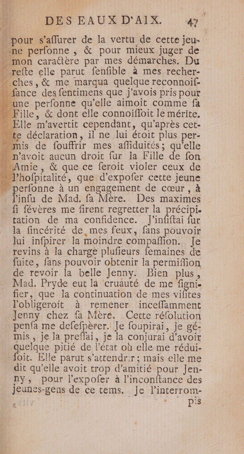 pour s’aflurer de la vertu de cette jeu- : ne perfonne , &amp; pour mieux juger de mon caraûère par mes démarches. Du refte elle parut fenfible à mes recher- ches, &amp; me marqua quelque reconnoif ance des fentimens que j’avois pris pour une perfonne qu'elle aimoit comme fa fille, &amp; dont elle connoifloit le mérite. _ Elle m'avertit cependant, qu'après cet- te déclaration, il ne lui étoit plus per- mis de fouffrir mes afliduités; qu’elle n’avoit aucun droit fur la Fille de fon Amie , &amp; que ce feroit violer ceux de l’hofpitalité, que d’expofer cette jeune … perfonne à un engagement de cœur , à J'infu de Mad. fa Mère. Des maximes fi févères me firent regretter la précipi tation de ma confidence. l'infftai ut la fincérité de, mes feux, fans pouvoir lui infpirer la moindre compañfion. Je revins à la charge plufieurs femaines de fuite, fans pouvoir obtenir la permiflion de revoir la belle Jenny. Bien plus, Mad. Pryde eut là cruauté de me figni. fier, que la continuation de mes vifites l'obligeroit à remener inceffamment Jenny chez fa Mère. Cette réfolution _ penfa me defefpèrer. Je foupirai, je gé- mis, je la preffai, je la conjurai d’avoir quelque pitié de l’état où elle-me rédui- foit. Elle parut s’attendrir; mais elle me dit qu’elle avoit trop d'amitié pour Jen- ny, pour l’expofer à One des Jeunes-gens de ce tems. Je l’interrom- Cait FRE Ni MES