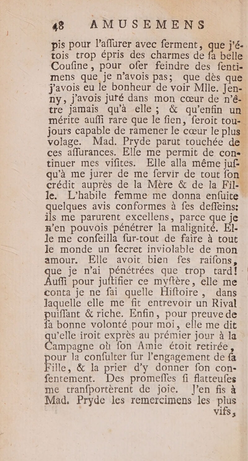 pis pour laflurer avec ferment, que j'é- tois trop épris des charmes de fa belle Coufine, pour ofer feindre des fenti- mens que je n’avois pas; que dès que j'avois eu le bonheur de voir Mlle. Jen- ny, j'avois juté dans mon cœur de n’é- tre jamais qu’à elle; &amp; qu’enfin un. mérite auffi rare que le fien, feroit tou- jours capable de ramener le cœur le plus” volage. Mad. Pryde parut touchée de. ces aflurances. Elle me permit de cons. tinuer mes vifites. Elle alla même juf-. qu’à me jurer de me fervir de tout fon crédit auprès de la Mère &amp; de la Fil-« le. L’habile femme me donna enfuite quelques avis conformes à fes deffeins: ils me parurent excellens, parce que je n’en pouvois pénétrer la malignité. El- le me confeilla fur-tout de faire à tout le monde un fecret inviolable de mon amour. ÉElle avoit bien fes raifons, que je n'ai pénétrées que trop tardf: Auf pour juftifier ce myftère, elle me conta je ne fai quelle Hiftoire , dans laquelle elle me fit entrevoir un Rival puiffant &amp; riche. Enfin, pour preuve de fa bonne volonté pour moi, elle me dit qu'elle iroit exprès au prémier jour à la Campagne où fon Amie étoit retirée, our la confulter fur l'engagement de fa Fille, &amp; la prier d'y donner fon con- fentement. Des promefles fi flatteufes me tranfportèrent de joie. J'en fis à Mad. Pryde les remercimens les plus | vifs ,