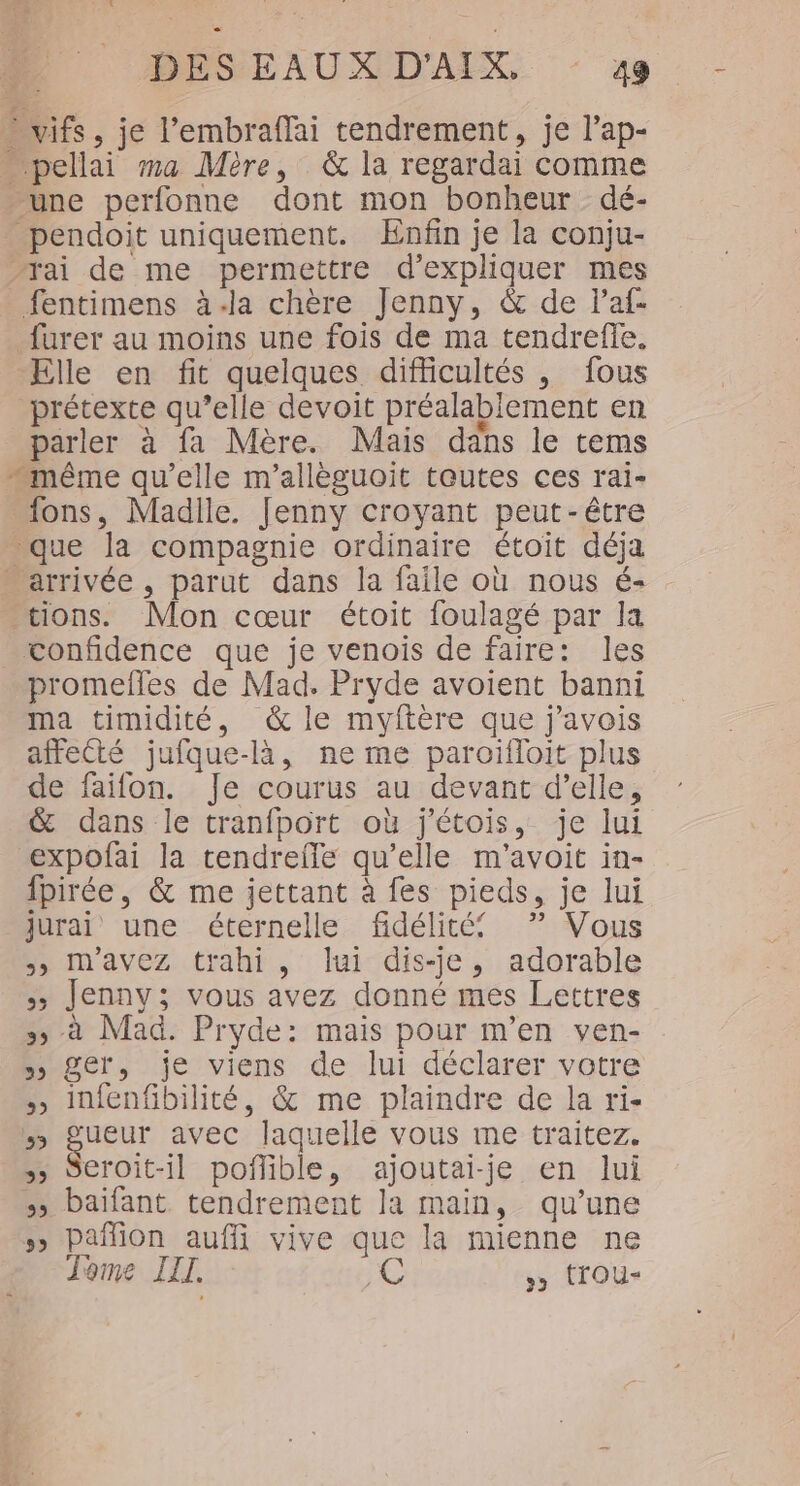 vifs, je l’'embraffai tendrement, je l’ap- … pellai ma Mère, &amp; la regardai comme une perfonne dont mon bonheur dé- pendoit uniquement. Enfin je la conju- rai de me permettre d'expliquer mes fentimens à-la chère Jenny, &amp; de laf- _furer au moins une fois de ma tendrefie. Elle en fit quelques difficultés , fous prétexte qu’elle devoit préalablement en parler à fa Mère. Mais dans le tems même qu'elle m’allèguoit toutes ces rai- _fons, Madlle. Jenny croyant peut-être - que la compagnie ordinaire étoit déja arrivée, parut dans la faile où nous é- tions. Mon cœur étoit foulagé par la vonfidence que je venois de faire: les promefles de Mad. Pryde avoient banni ma timidité, &amp; le myftère que j'avois affecté jufque-là, ne me paroifloit plus de faifon. Je courus au devant d’elle, &amp; dans le tranfport où j'étois, je lui expofai la tendreffle qu’elle m'avoit in- fpirée, &amp; me jettant à fes pieds, je lui jurai une éternelle fidélité ”? Vous 5, Mmavez trahi, lui dis-je, adorable Jenny; vous avez donné mes Lettres 5&gt; à Mad. Pryde: mais pour m'en ven- &gt; ger, je viens de lui déclarer votre infenfibilité, &amp; me plaindre de la ri- gueur avec laquelle vous me traitez. &gt;&gt; Seroit-il poñflible, ajoutai-je en lui » baifant tendrement la main, qu’une 5 Pañfion auffi vive que la mienne ne Tome III. C &gt;» tTOu-
