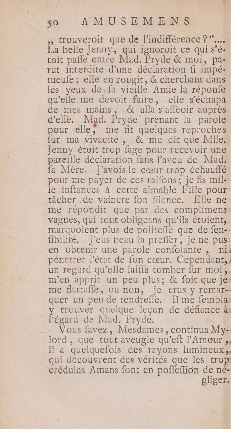 ; trouveroit que de l'indifférence ? La belle Jenny, qui ignoroit ce qui s’é- toit paflé entre Mad. Pryde &amp; moi, pa- rut, interdite d’une déclaration fi impé- tueufe ; elle en rougit, &amp; cherchant dans les yeux de fa vieille Amie la réponfe qu’elle me devoit faire, elle s’échapa de mes mains, &amp; alla s'affeoir auprès d'elle. Mad. Pryde prenant la parole pour elle; me fit quelques reproches {ur ma vivacité, &amp; me dit que Mile, Jenny étoit trop fage pour recevoir une pareille déclaration fans l’aveu de Mad. {a Mère. J’avoisle cœur trop échauffé pour me payer de ces raifons; je fis mil- le inftances à cette aimable Fille pour: tâcher .de vaincre fon filence. Elle ne: me répondit que par des complimens: vagues, qui tout obligeans qu’ils étoient,. marquoient plus de politefle que de fen-: fibilité.. J'eus beau la prefler, je ne pus: en obtenir une parole confolante , nil pénétrer l’état de fon cœur. Cependant, un regard qu’elle laïfla tomber fur moi, m'en apprit un peu plus; &amp; foit que je: me flattafle, ou non, je crus y remar-- quer un peu de tendrefle. Il me femblai y trouver quelque lecon de défiance ài l'égard de Mad. Pryde. Vous favez, Mesdames, continua My. lord , que tout aveugle qu’eft l'Amour ., il a quelquefois des rayons lumineux, qui découvrent des vérités que les trop: crédules Amans font en pofleflion de né- gliger,