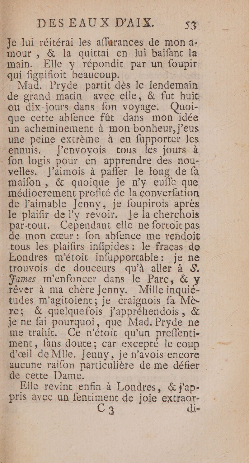 main. Elle y répondit par un foupir Mad. Pryde partit dès le lendemain ou dix-jours dans fon voyage. Quoi- que cette abfence fût dans mon idée un acheminement à mon bonheur, j’eus une peine extrème à en fupporter les fon logis pour en apprendre des nou- velles. J’aimois à pafler le long de fa maifon , &amp; quoique je n’y eulle que médiocrement profité de la converfation de l’aimable Jenny, je foupirois après le plaifir de l'y revoir. Je la cherchois par-tout. Cependant elle ne fortoit pas de mon cœur: fon abfence me rendoit Eondres m'étoit infupportable : : je ne trouvois de douceurs qu’à aller à S. Fames m'enfoncer dans le Parc, &amp; y tudes m’agitoient; je craignois fa Mè- re; &amp; quelquefois j’appréhendois, &amp; je ne fai pourquoi, que Mad. Pryde ne me trahît. Ce n’étoit qu’un preflenti- d'œil de Mlle. Jenny, je n’avois encore aucune raifon particulière de me défier : de cette Dame. Elle revint enfin à Londres, &amp; j'ap- pris avec un fentiment de joie extraor- C3 dis