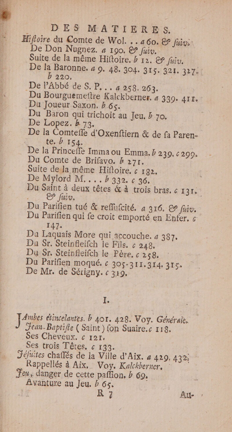 Hifloire du Comte de Wol. . . 460. £? Juive: De Don Nugnez. 4 190. &amp; fiv, Suite de la même Hiftoire, &amp; 12. € Juiv. De la Baronne. 4 9. 48, 304. 315. 321. 327. b 220, De PAbbé de S, P.., 4959. 263. Du Bourguemeftre Kalckberner. # 339+ 4TE, Du Joueur Saxon. 65. | Du Baron qui trichoit au Jeu. 70. De Lopez. k 73, De la Comteffe d'Oxenftiern &amp; de fa Paren- te, D 154 De la Princeffe Imma ou Emma. ÿ 239, 6209. Du Comte de Brifavo. &amp; 27r. Suite dela même Hiftoire, ç 192, De Mylord M....Bh 930. &amp; 36, Du Saint à deux têtes &amp; à trois bras, c à 0 | ES fuiv. Du Parifien tué &amp; reflufcité. à 316. € fév. Du Parifien qui fe croit emporté en Enfer, « 147. Du Laquais More qui accouche. 4 387: Du Sr. Steinfleifch le Fils. ç 248, Du Sr. Steinfleifch le Père. c 258. Du Parifien moqué. « 305-311.314, 315. De Mr. de Sérigny. c 349, | I. Ambes étincelantes. b Aor. 428. Voy. Généraie. Jean-Baptifle ( Saint) fon Suaire.c 118. _Ses Cheveux, c 127. Ses trois Têtes, c 133. Jéfuites chafés de la Ville d'Aix. 4 429, 432 Rappellés à Aix, Voy. Kalckberner. Jeu, danger de cette paffion, b 69: Avanture au Jeu. P Gs. À 7 Au