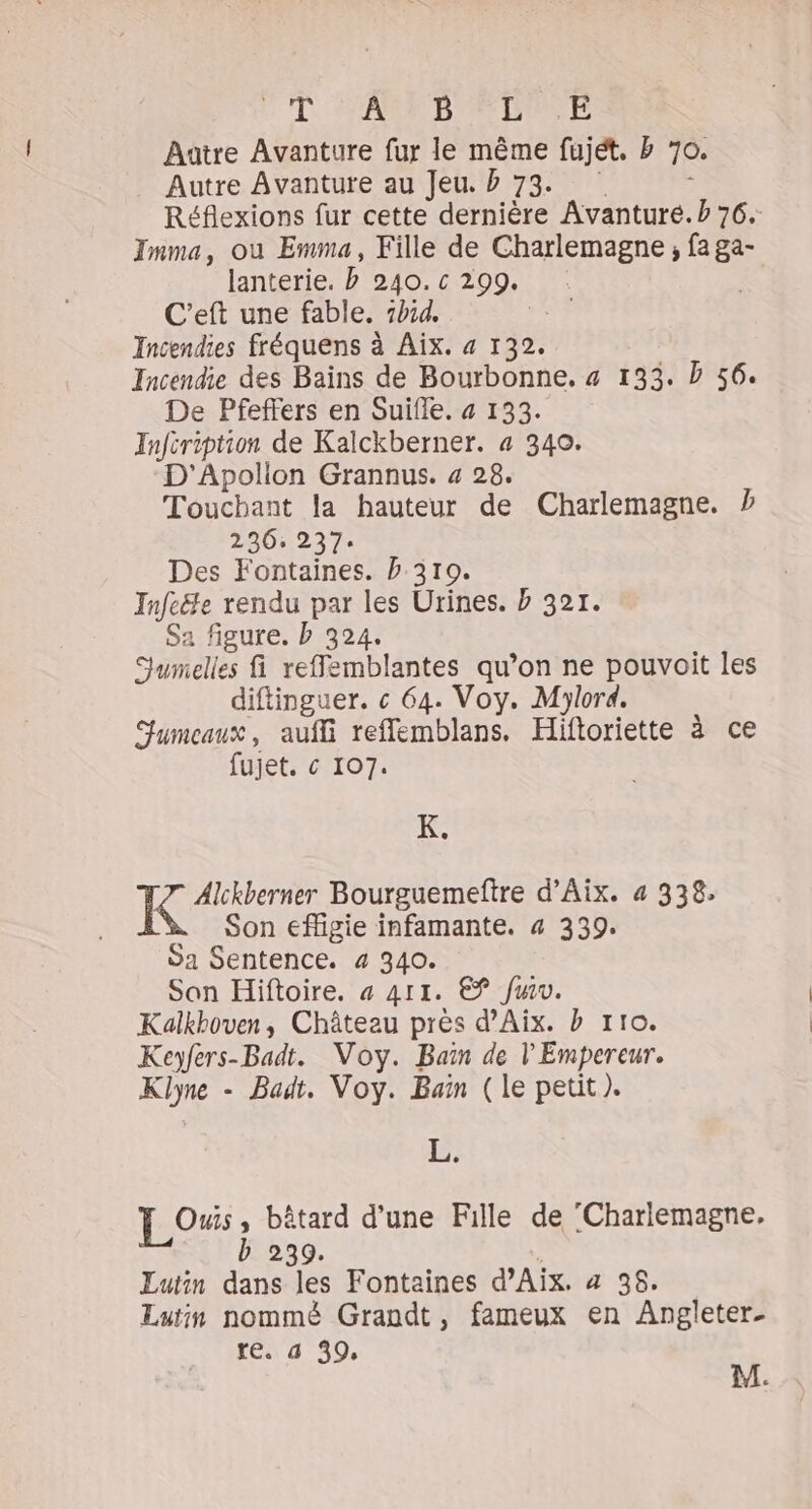 FL. A'AMMID A DENE Aatre Avanture fur le même fujét. b 70. Autre Avanture au Jeu. b 73. ; Réflexions fur cette dernière Avanturé. b 76. Imma, ou Emma, Fille de Charlemagne, fa ga- lanterie. b 240. c 299. | C’eft une fable. 7414. Incendies fréquens à Aix. 4 132. Incendie des Bains de Bourbonne. « 133. D 56. De Pfeffers en Suifle. « 133. Infiription de Kalckberner. 4 340. D'Apollon Grannus. 4 28. Touchant la hauteur de Charlemagne. ? 236, 237. Des Fontaines. b 310. Infc&amp;e rendu par les Urines. b 321. Sa figure. b 324. Jumelles fi reffemblantes qu’on ne pouvoit les diftinguer. c« 64. Voy. Mjlord. Jumeaux, aufli refflemblans. Hiftoriette à ce fujet. « 107. K. I Alckberner Bourguemeftre d'Aix. 4 338, Son efligie infamante. 4 339. ÿa Sentence. 4 340. Son Hiftoire. à 411. € fu. Kalkboven, Château près d'Aix. b tro. Keyfers-Badt. Voy. Baïn de l'Empereur. Klyne - Badt. Voy. Bain (le petit ). L. [LOS ; bâtard d’une Fille de ‘Charlemagne, b 239. Lutin dans les Fontaines d'Aix. 4 38. Lutin nommé Grandt, fameux en Angjleter- ré 4 49, M.