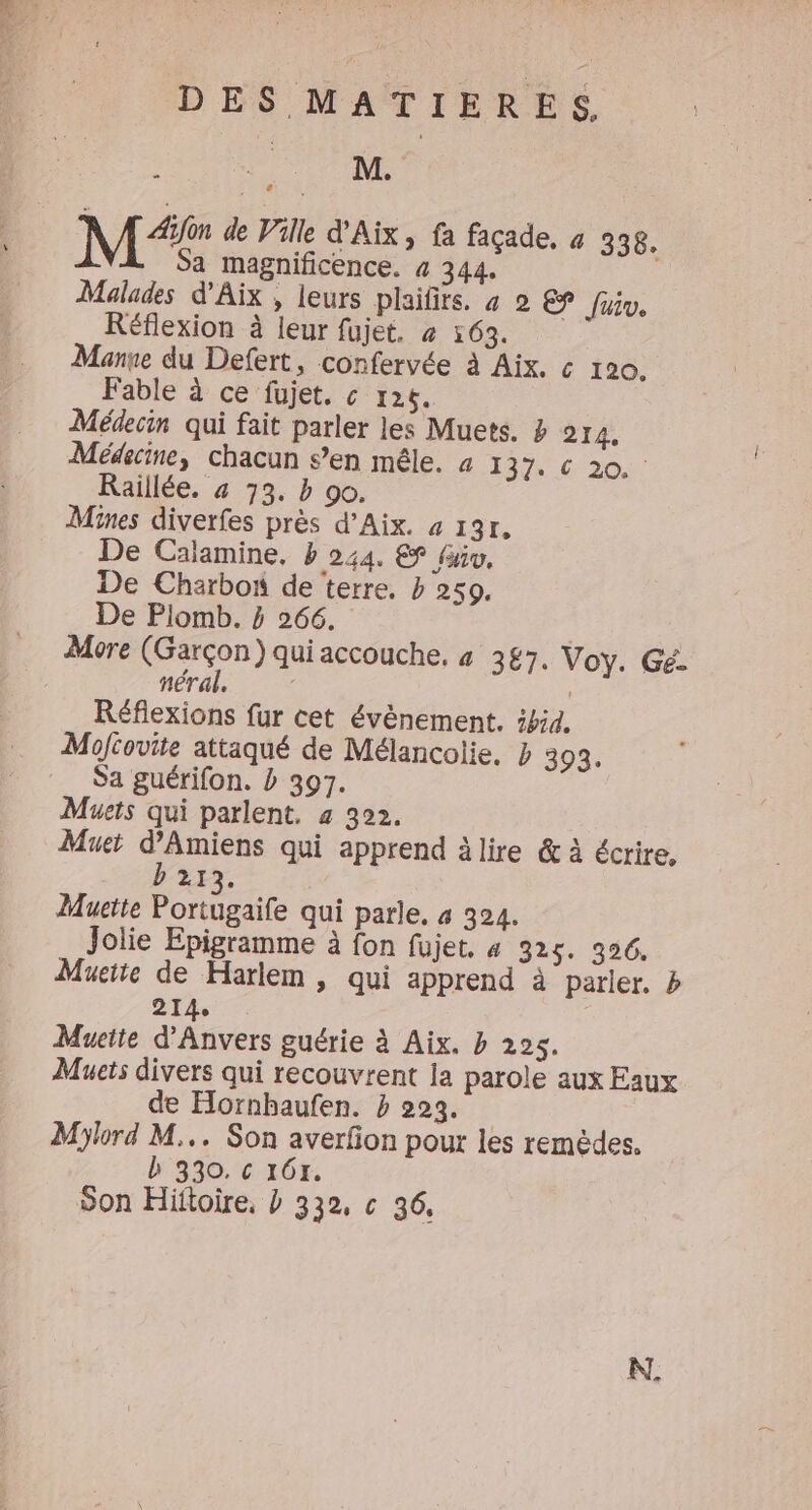 M“ de Ville d'Aix, fa façade, 4 338, Sa magnificence. 4 344. Malades d'Aix , leurs plaifirs. 4 2 EE fur. Réflexion à leur fujet. « 163. Manne du Defert, confervée à Aix. c« 120. Fable à ce fujet. c 126. Médecin qui fait parler les Muets. Z 214. Médecine, chacun s’en mêle. à 7 27. 20.0 Raillée. 4 33. b 90. Mines diverfes près d’Aix. a 131. De Cajamine, b 244. &amp; fu, De Charbon de terre. b 259. De Plomb. 4 266. More (Garçon) qui accouche. 4 387. Voy. Gé. néral. | Réfiexions fur cet évènement. ibid, Moftovite attaqué de Mélancolie, b 393. Sa guérifon. b 397. Muets qui parlent. 4 392. Muet d'Amiens qui apprend à lire &amp; à écrire, 21 R Muette Portugaife qui parle. 4 324. Jolie Epigramme à fon fujet, 4 325. 326. Muette de Harlem , qui apprend à parler. b 214, Mueite d'Anvers guérie à Aix. b 225. Muets divers qui recouvrent la parole aux Eaux de Hornbaufen. b 223. | Mlord M... Son averfon pour les remèdes. b 330. c 16x. Son Hiftoire. b 332, c 36.