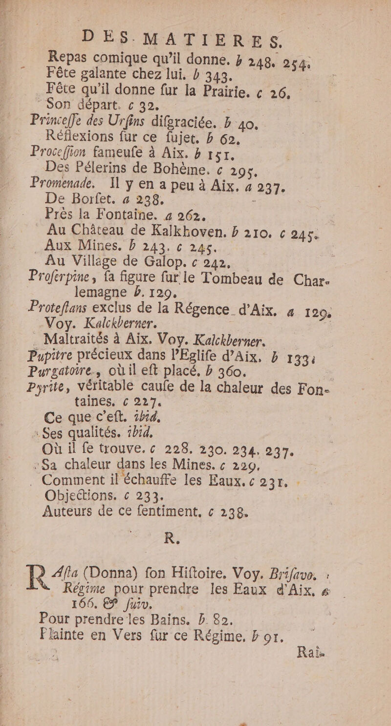 Repas comique qu’il donne. 3 248, 254. Fête galante chez lui. » 343. Fête qu’il donne fur la Prairie. c 26, “ Son départ. c 32. Fi Princeffe des Urfins difgraciée. b 40. Réflexions fur ce fujet, b 62. Procefion fameufe à Aix. 8 151, Des Pélerins de Bohème. c 295. Promenade, Il y en a peu à Aix. 4 237. De Borfet. # 238. - Près la Fontaine. 4 262. : Au Château de Kalkhoven, b 210, c 245 Aux Mines. D 243. c 245. | Au Village de Galop. c 242, Proferpine, fa figure fur le Tombeau de Char. lemagne b. 1209. Proteflans exclus de la Régence d'Aix, 4 129 Voy. Kalckberner. Fe . . Maltraités à Aix, Voy. Kalckberner. Pupitre précieux dans l’Eglife d’Aix, b 133: Purgatoire., où il eft placé, b 360. Se Pyrite, Véritable caufe de la chaleur des Fon- taines, € 227. Ce que c’eft. 1414. x Ses qualités. 1h14, Où il fe trouve. c 228. 230. 234, 237. “Sa chaleur dans les Mines. « 229, . Comment il échauffe les Eaux, « 23r, Objections. € 233. Auteurs de ce fentiment. c 238. R. ÆAfla (Donna) fon Hiftoire. Voy. Brifavo, : Régime pour prendre les Eaux d'Aix, # 106, EP Juin | Pour prendre les Bains. B 82. Plainte en Vers fur ce Régime, &amp; or. Raï.