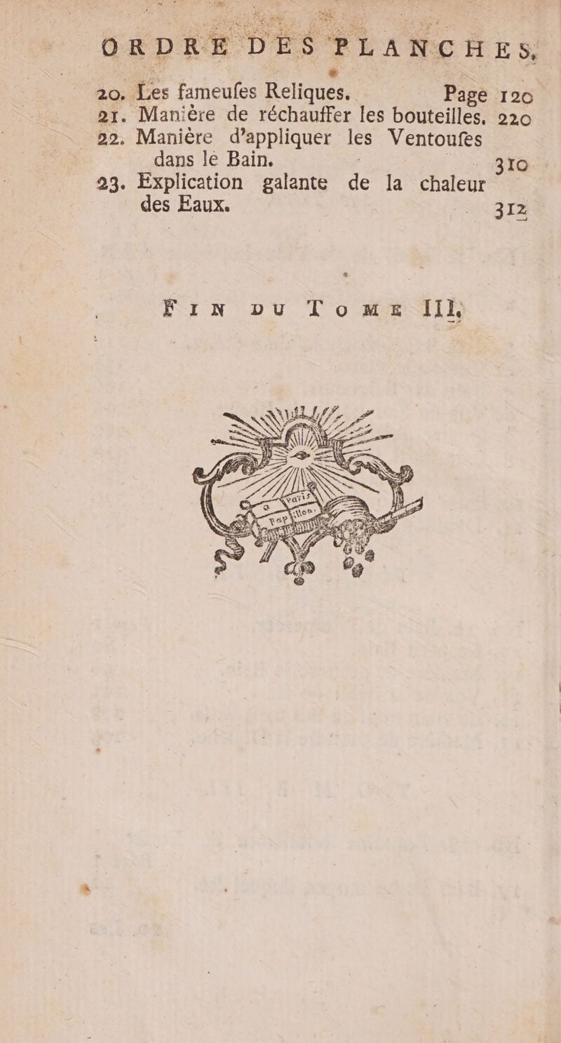ORDRE DES PLANCHES, 20. Les fameufes Reliquess Page 120 21. Manière de réchauffer les bouteilles. 220 22. Manière d’appliquer les Ventoufes dans le Bain. 23. Explication galante + la chaleur des Eaux. 312 s Fin ou Tome Ill