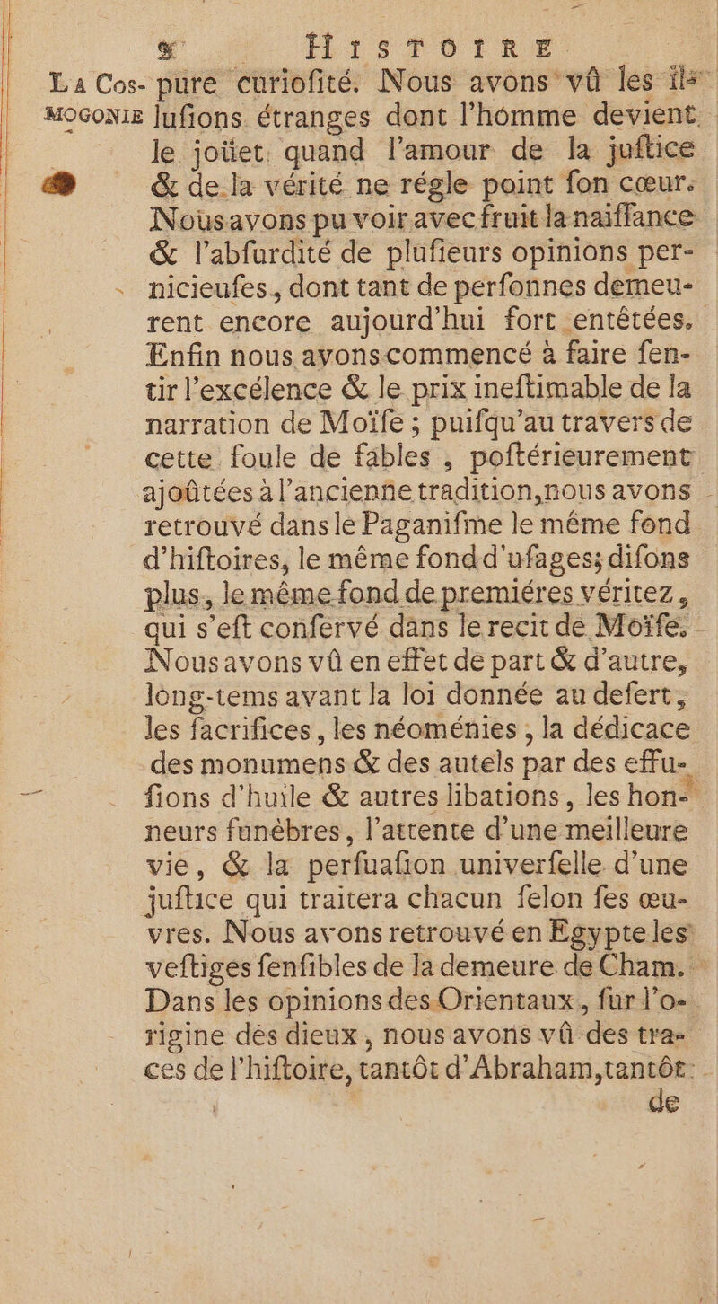 er Ni ILISFDIRE ei La Cos- pure curiofité. Nous avons vû les ils MOGONIE lufions. étranges dont l’hémme devient le joüet. quand l'amour de la juftice «4 &amp; de.la vérité ne régle point fon cœur. Nousavons pu voiravec fruit lanaiffance &amp; l’abfurdité de plufieurs opinions per- . nicieufes, dont tant de perfonnes demeu- rent encore aujourd'hui fort entêtées. Enfin nous ayonscommencé à faire fen- tir l’excélence &amp; le prix ineftimable de Ïa narration de Moïfe ; puifqu’au travers de cette foule de fables , poftérieurement ajoûtées à l’ancienñe tradition,nous avons . retrouvé dans le Paganifme le même fond d'hiftoires, le même fondd'ufages; difons plus, le même fond de premiéres véritez, qui s’eft confervé dans le recit de Moïfe. Nousavons vû en effet de part &amp; d’autre, long-tems avant la loi donnée au defert, les facrifices , les néoménies , la dédicace des monumens &amp; des autels par des effu- « . fions d'huile &amp; autres libations, les hon* neurs funèbres, l'attente d’une meilleure vie, &amp; la perfuafion univerfelle d’une jufice qui traitera chacun felon fes œu- vres. Nous avons retrouvé en Egypteles: veftiges fenfibles de la demeure de Cham. Dans les opinions des Orientaux, fur l’o- rigine dés dieux, nous avons vû des tra= ces de l'hiftoire, tantôt d'Abraham, tantôt: | de