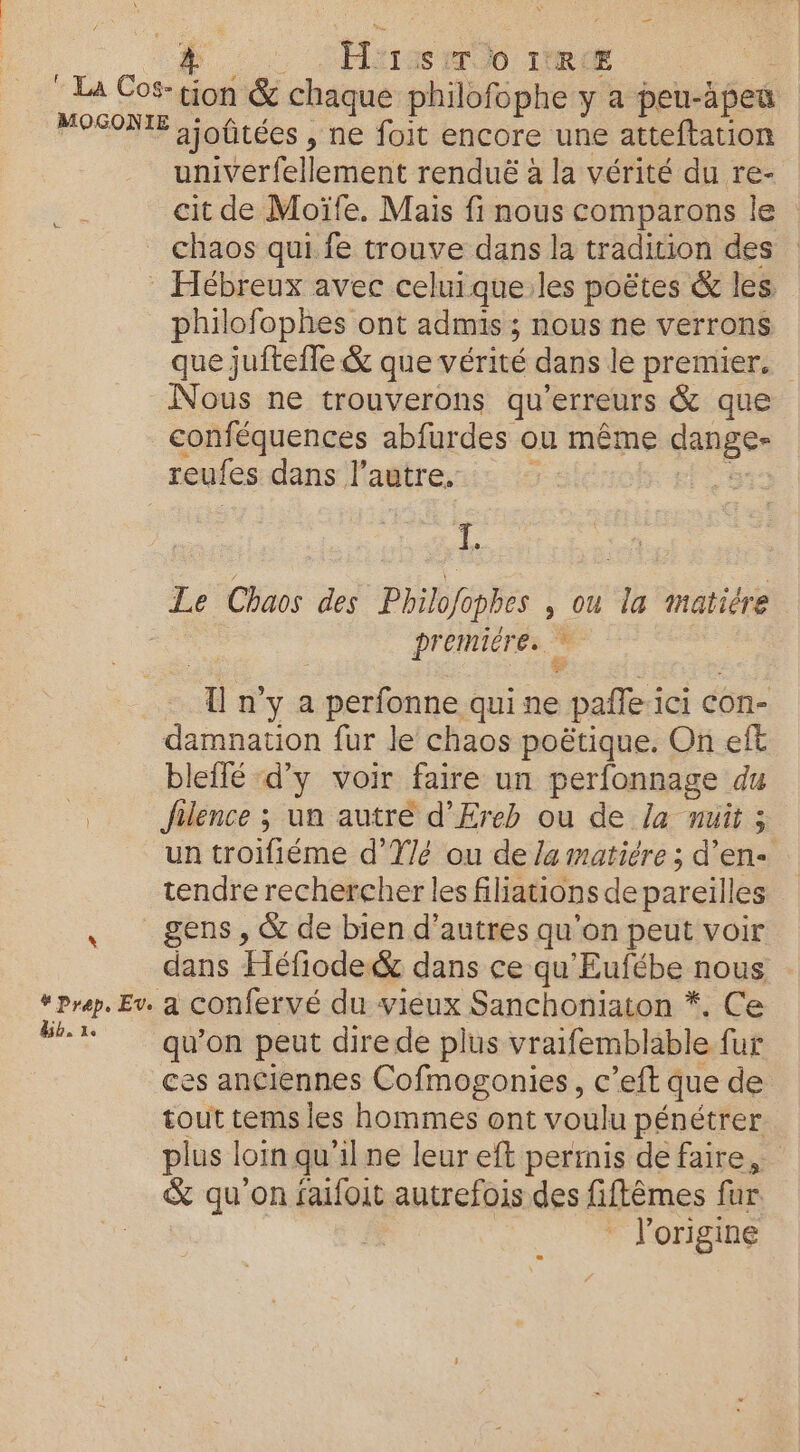 * La Cos-tion &amp; chaque philofophe y a peu-àpea FOSONTE 2 ioûtées , ne foit encore une atteftation univerfellement renduë à la vérité du re- cit de Moïfe. Mais fi nous comparons le chaos qui fe trouve dans la tradition des Hébreux avec celuique:les poëtes &amp; les philofophes ont admis ; ; NOUS NE VErrons que juftefle &amp; que vérité dans le premier. Nous ne trouverons qu’erreurs &amp; que conféquences abfurdes ou même anges reufes dans l'autre. 1 Le Chaos des Philofophes , Ou la Matiére premiére. : ï n y a perfonne qui ne paie i ici con- damnation fur le chaos poëtique. On eff bleflé ‘d'y voir faire un perfonnage du ee Jfilence ; un autre d’Ereb ou de la nuit ; un troifiéme d’'Y/é ou de Ja matiére; d’en- tendre rechercher les filiations de pareilles gens , &amp; de bien d’autres qu'on peut voir dans Héfiode&amp; dans ce qu'Eufébe nous “rap. Ev. à Confervé du vieux Sanchoniaton *, Ce #+% qu'on peut direde plus vraifemblable fur ces anciennes Cofmogonies, c’eft que de tout tems les red ont voulu pénétrer plus loin qu ilne leur eft permis de faire, &amp; qu on faifoit autrefois des fiftêmes fur l’origine D