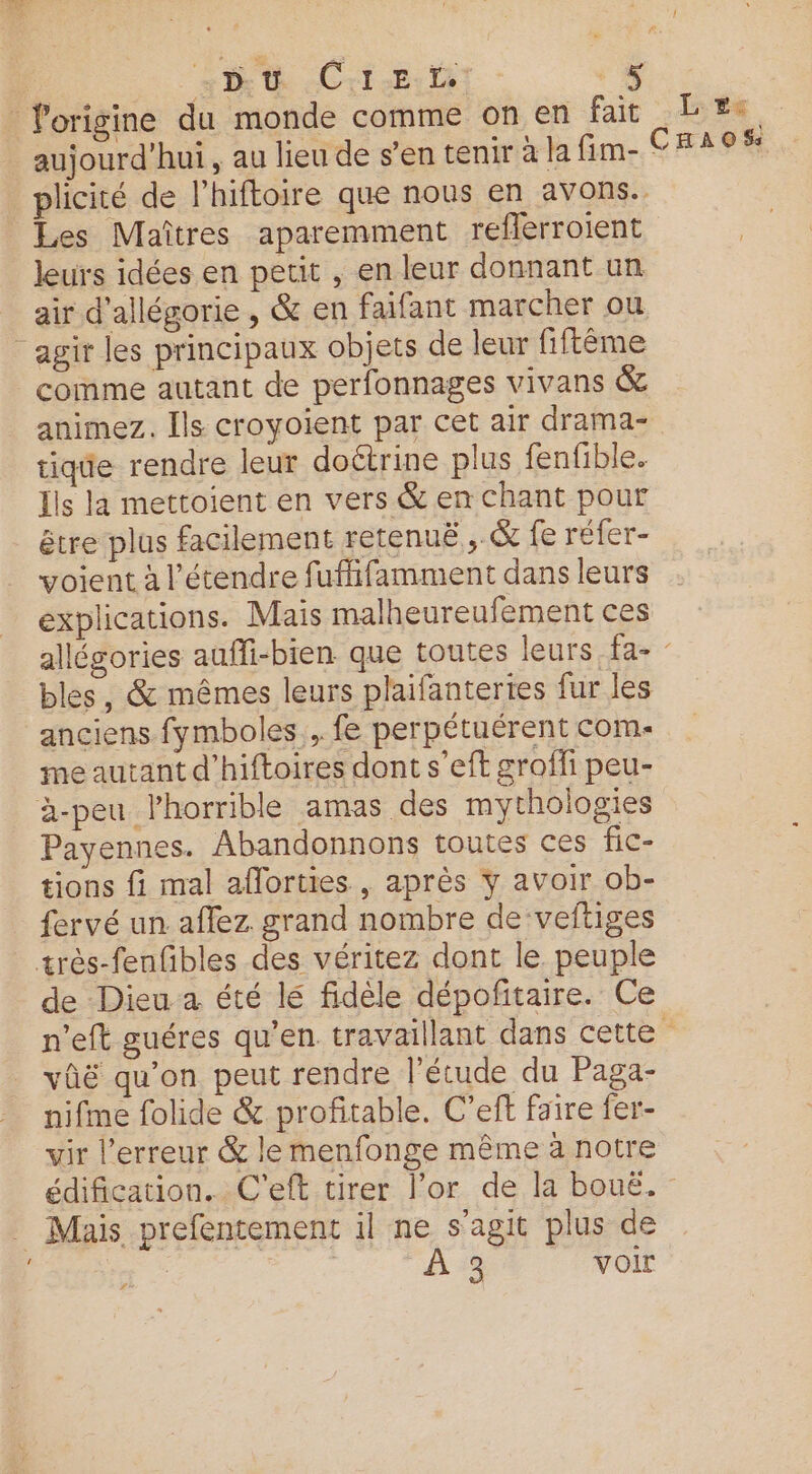 | th Cri: l'origine du monde comme on en fait Le. aujourd’hui, au lieu de s’en tenir à la fim- CHRIS plicité de l'hiftoire que nous en avons. Les Maîtres aparemment reflerroient leurs idées en petit , en leur donnant un air d’allégorie , &amp; en faifant marcher ou agir les principaux objets de leur fiftême | comme autant de perfonnages vivans &amp; animez. Ils croyoient par cet air drama- tique rendre leur doétrine plus fenfible. Ils la mettoient en vers &amp; en chant pour être plus facilement retenuë,, &amp; fe réfer- voient à l’étendre fuflifamment dans leurs explications. Mais malheureufement ces allégories auffi-bien que toutes leurs fa- - bles, &amp; mêmes leurs plaifantertes fur les anciens fymboles , fe perpétuérent com- me autant d'hiftoires dont s'eft grofli peu- à-peu l’horrible amas des mythologies Payennes. Abandonnons toutes ces fic- tions fi mal aflorties , après y avoir ob- fervé un aflez. grand nombre de veftiges très-fenfibles des véritez dont le peuple de Dieu a été lé fidèle dépofñtaire. Ce n'eft guéres qu’en travaillant dans cette vûë qu'on peut rendre l'étude du Paga- nifme folide &amp; profitable. C’eft faire fer- vir l'erreur &amp; le menfonge même à notre édification.. C'’eft tirer l'or de la bouë. Mais prefentement il ne s’agit plus de