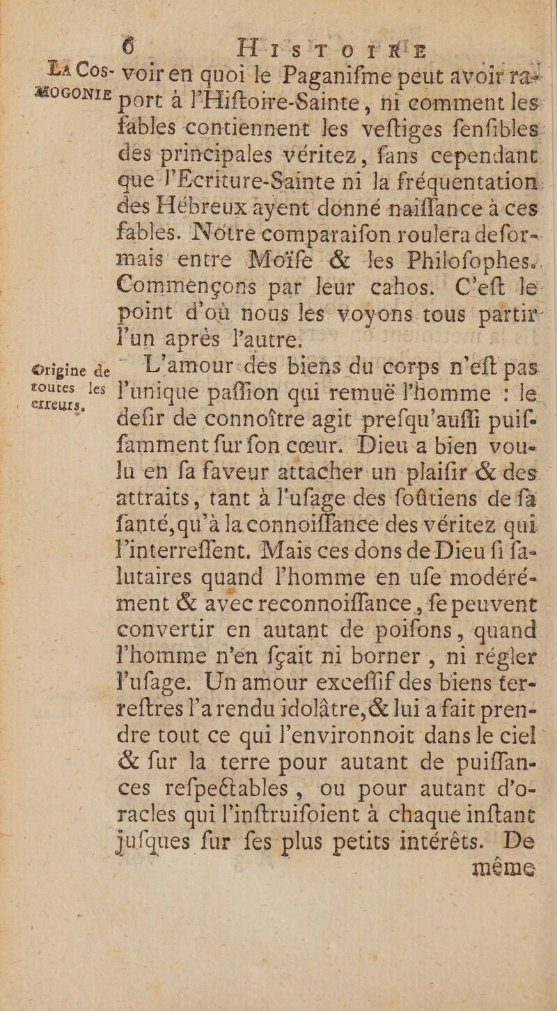 à 0: Hr ST o7trRr'E RP. La Cos- voir en quoi le Paganifme peut avoir rai #OGONIE bort à l'Hiftoire-Sainte, ni comment les fables contiennent les veftiges fenfibles: des principales véritez, fans cependant. que J'Ecriture-Sainte ni la fréquentation. des Hébreux ayent donné naïflance à ces fables. Nôtre comparaifon rouléra defor- mais entre Moïfe &amp; les Philofophes. Commençons par leur cahos. C’eft le. point d'où nous les voyons tous partir lun après l'autre. | Origine L'amour-des biens du corps n’eft pas as les l’unique pañlion qui remuë l’homme : le. l Se Ê s ” defir de connoître agit prefqu’aufi puif. famment fur fon cœur. Dieu a bien vou- lu en fa faveur attacher un plaifir -&amp; des. attraits, tant à l'ufage des foûitiens de fà fanté,qu' à laconnoïffanée des véritez qui linterreflent, Mais ces dons de Dieu fi fa- lutaires quand l’homme en ufe modéré- ment &amp; avec reconnoïffance , fe peuvent convertir en autant de poifons, quand l'homme n'en fçait ni borner , ni régler lufage. Un amour exceflif des biens ter- reftres l’a rendu idolâtre,&amp; lui a fait pren- dre tout ce qui l’environnoit dans le ciel &amp; fur la terre pour autant de puiflan-. ces refpeétables, ou pour autant d’o- racles qui l'inftruifoient à chaque inftant jufques fur fes plus petits intérêts. De meme