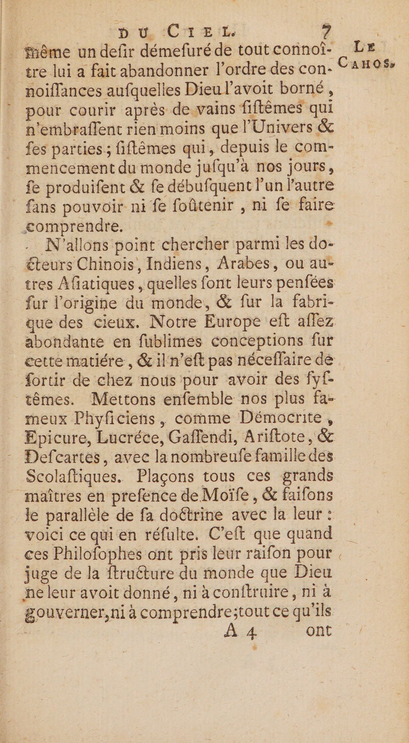 REC pu CA EL _ fnême un defir démefuré de tout connoi- tre lui a fait abandonner l'ordre des con- _ noiflances aufquelles Dieu l’avoit borné , ? pour courir après de.vains fiftèmes qui n'embraflent rien moins que l'Univers &amp; fes parties ; fiftêmes qui, depuis le com- mencement du monde jufqu’àa nos jours, fe produifent &amp; fe débufquent l'un lautre _ fans pouvoir ni fe foûtenir , ni fe faire £omprendre. , - N'allons point chercher parmi les do- €teurs Chinois, Indiens, Arabes, ou au- tres Afiatiques , quelles font leurs penfées fur l’origine du monde, &amp; fur la fabri- ue des cieux. Notre Europe eft aflez abondante en fublimes conceptions fur fortir de chez nous pour avoir des fyf- meux Phyficiens, comme Démocrite, Epicure, Lucréce, Gaffendi, Ariftote, &amp; Defcartes, avec la nombreufe famille des Scolaftiques. Plaçons tous ces grands maîtres en prefence de Moïfe , &amp; faifons le parallèle de fa doétrine avec la leur : voici ce qui en réfulte. C’eft que quand juge de la ftruéture du monde que Dieu ne leur avoit donné, ni à conitruire, ni à gouverner, ni à comprendre;tout ce qu'ils : À:4- Ont Le