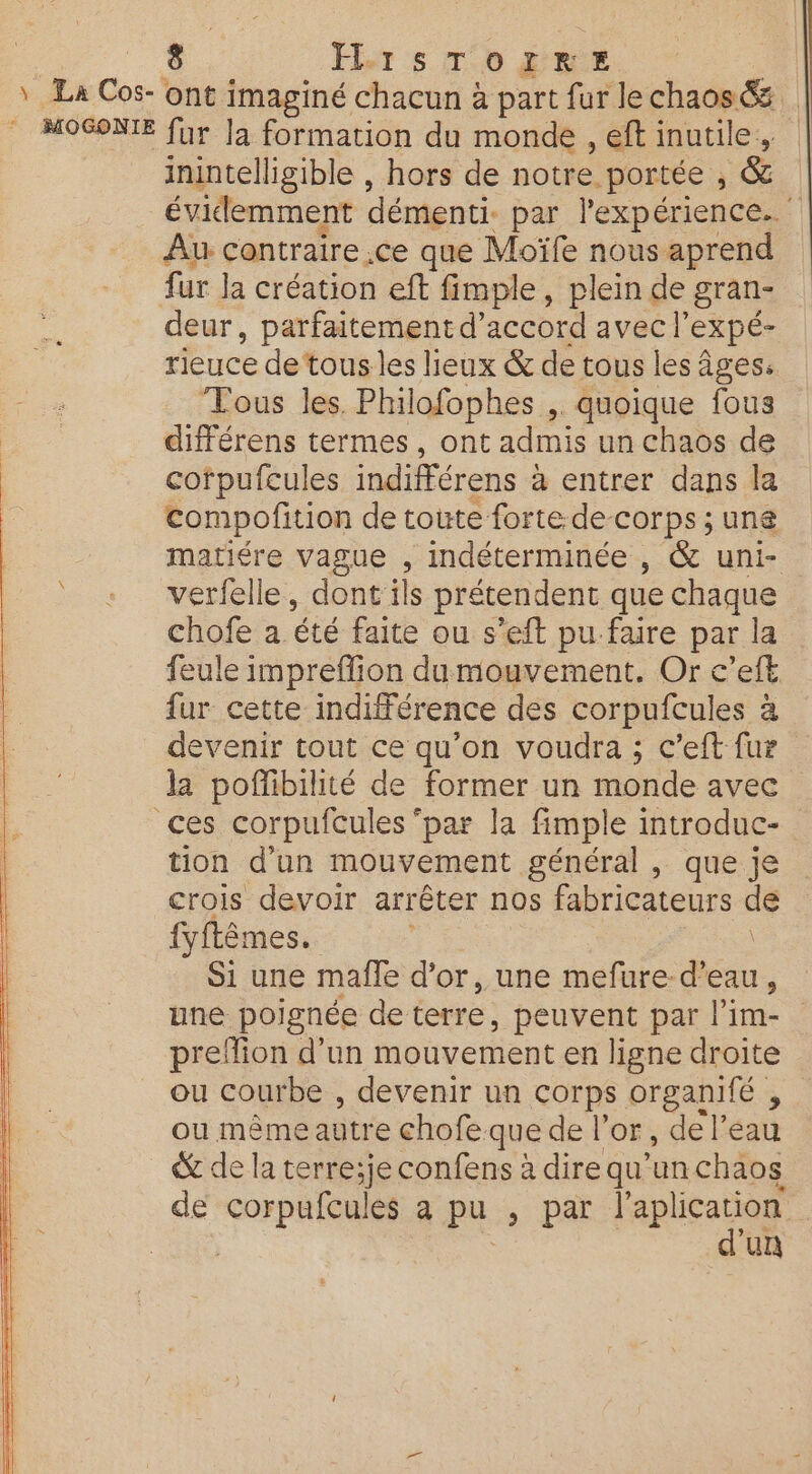 La Cos- ont imaginé chacun à part fur le chaos &amp; MOGONIE fur Ja formation du monde , eft inutile, : inintelligible , hors de notre. portée , &amp; évidemment démenti. par l'expérience. Au contraire ,ce que Moïfe nous aprend fur Ja création eft fimple, plein de gran- deur, parfaitement d’ accord avec |’ expé- rieuce de tous les lieux &amp; de tous les âges. Tous les. Philofophes ,. quoique fous différens termes, ont admis un chaos de cofpufcules indifférens à a entrer dans la compofition de toute forte de-corps ; une matiére vague , indéterminée , &amp; uni- verfelle, dont ils prétendent que chaque chofe a été faite ou s’eft pu faire par la la feule impreffion dumouvement. Or c’eft : fur cette indifférence des corpufcules à L devenir tout ce qu’on voudra ; c’eft fur | la poffibilité de former un monde avec 4 ces corpufcules ‘par la fimple introduc- | tion d’un mouvement général , que je crois devoir arrêter nos fabricateurs de fyftêmes. Si une maîle d’or, une mefure. Fes ; une poignée de terre, peuvent par l'im- preffion d'un mouvement en ligne droite ou courbe , devenir un a organité , ou même autre chofe que de l'or, de l’eau ® de la terre;je confens à dire qu’un chaos de corpufcules a pu ; par l'apli se | un