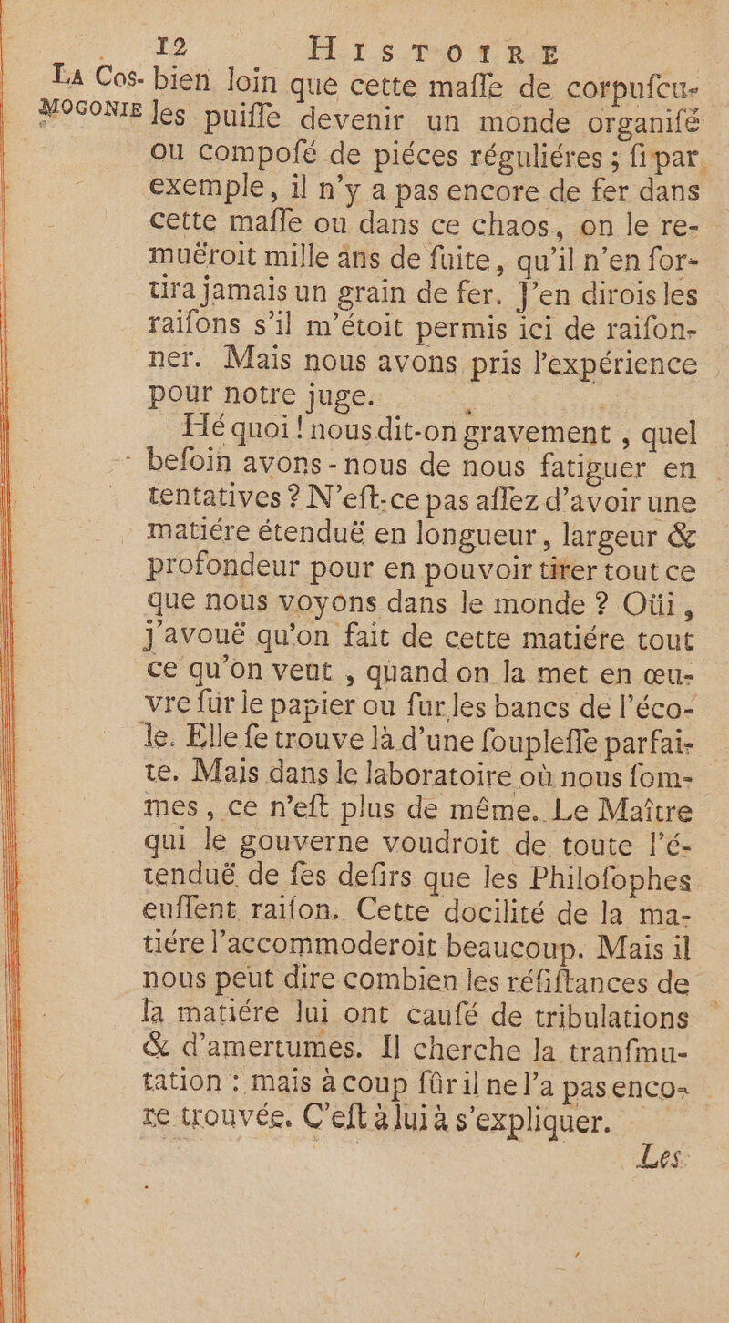 A8 | SU ES ON 0 La Cos- bien loin que cette male de corpufcu- POSONIE les puiffe devenir un monde organifé ou compolé de piéces réguliéres ; fipar. exemple, il n’y a pas encore de fer dans cette malle ou dans ce chaos, on le re- muëroit mille ans de fuite, qu’il n’en for- tira jamais un grain de fer. J’en dirois les raifons s’il m'étoit permis ici de raifon- ner. Mais nous avons pris l'expérience pour notre juge. ê Té quoi ! nous dit-on gravement , quel - befoin avons - nous de nous fatiguer en tentatives ? N’eft-ce pas aflez d’avoir une matiére étenduë en longueur, largeur &amp; profondeur pour en pouvoir tirer tout ce que nous voyons dans le monde ? Oùi, j'avouë qu’on fait de cette matiére tout ce qu’on veut , quand on la met en œu- vre für le papier ou fur les bancs de l’éco- le. Elle fe trouve là d’une fouplefe parfai- te. Mais dans le laboratoire où nous fom- mes, ce n’eft plus de même. Le Maître qui le gouverne voudroit de toute l’é- tenduë de fes defirs que les Philofophes euflent raifon. Cette docilité de la ma- tiére l’accommoderoit beaucoup. Mais il nous peut dire combien les réfiftances de la matiére lui ont caufé de tribulations &amp; d’amertumes. Il cherche la tranfmu- tation : mais à coup fûril ne l’a pasenco: te trouvée, C'eft à luià s'expliquer. ÿ je Les