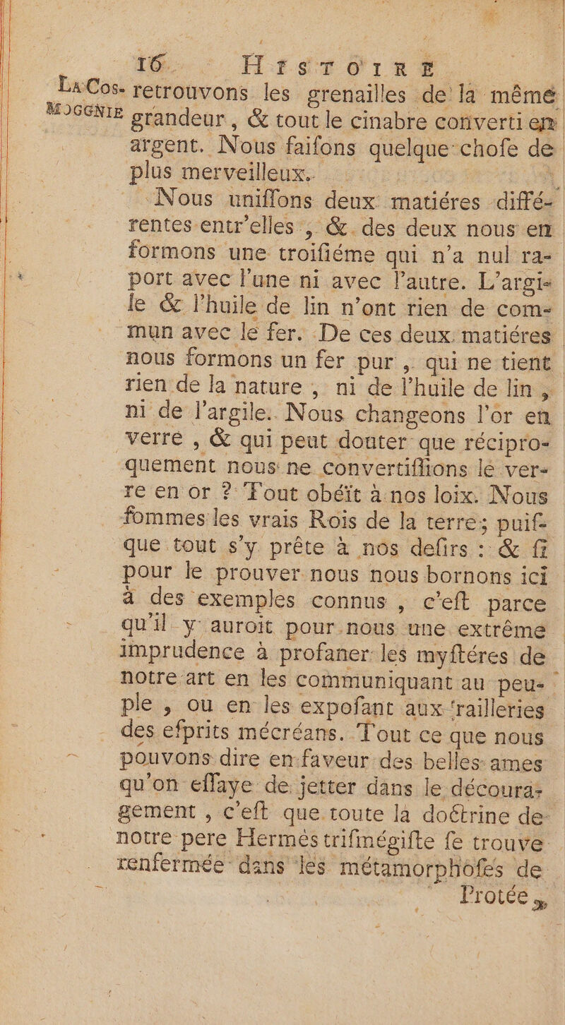 M. HrSTeiRE. 1 | LaCos. retrouvons les grenailles de la mêmé MIGGNIE grandeur, & tout le cinabre converti en argent. Nous faifons quelque: chofe de plus merveilleux. : | «Nous uniflons deux matiéres diffé- 4 _ rentes entr'elles , &.des deux nous em | formons une troifiéme qui n'a nul ra- 4 port avec l'une ni avec l'autre. L'argi- le & l'huile de lin n’ont rien de com- “mun avec le fer. De ces deux matiéres | nous formons un fer pur , qui ne tient rien de la nature , ni de l'huile de lin, ni de l'argile. Nous changeons l'or en verre , & qui peut douter que récipro- quement nous ne Convertiffions lé ver- re en or ? ‘Fout obéït à nos loix. Nous fommes les vrais Rois de la terre; puif- que tout s'y prête à nos defirs : & fi pour le prouver nous nous bornons ici à des exemples connus , c’eft parce =. qu'il y auroit pour.nous une extrême imprudence à profaner les myftéres de notre art en les communiquant au peu- ple , ou en les expofant aux 'railleries des efprits mécréans. Tout ce que nous pouvons dire en-faveur des belles: ames qu'on eflaye de jetter dans le découra: gement , ceft que toute la doétrine de- notre pere Hermes trifmégifte fe trouve _ tenfermée dans les métamorphofs de . st =: FT ÉTOLEE à
