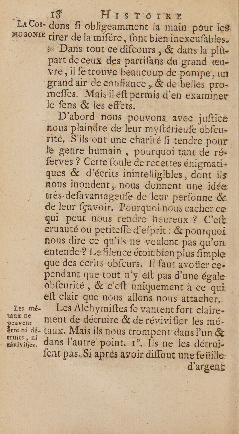 La Cos- MOGONIE 19 HirsTorRr+# tirer de la mifére, font bieninexcufables. # Dans tout ce difcours , &amp; dans la plû- part de ceux des partifans du grand œu- vre , il fe trouve beaucoup de pompe, un mefles. Maisiléft permis d'en examiner Je fens &amp; les effets, : D'abord nous pouvons avec juftice nous plaindre de leur myftérieufe obfcu- taux ne peuvent Je genre humain , pourquoi tant de ré- ferves ? Cette foule de recettes énigmati ques &amp; décrits inintelligibles, dont ils nous inondent,. nous donnent une idée: très-defavantageufe de leur perfonne &amp; de leur fçavoir.. Pourquoi nous cacher ce: qui peut nous rendre heureux ? C’eft cruauté ou petitefle d’efprit : &amp; pourquoi. nous dire ce qu’ils ne veulent pas qu’on entende ? Le filence étoit bien plus fimple que des écrits obfcurs. Il faut avoüer ce- pendant que tout n’y eft pas d’une égale obfCurité , &amp; c'eft uniquement à ce qui eft clair que nous allons nous attacher. Les Alchymiltes fe vantent fort claire- ment de détruire &amp; de révivifier les mé- ‘ eruits , ni * mévivifez. dans l’autre point. 1°. Ils ne les détrui- fent pas. Si après avoir diffout une fetiille: d'argent