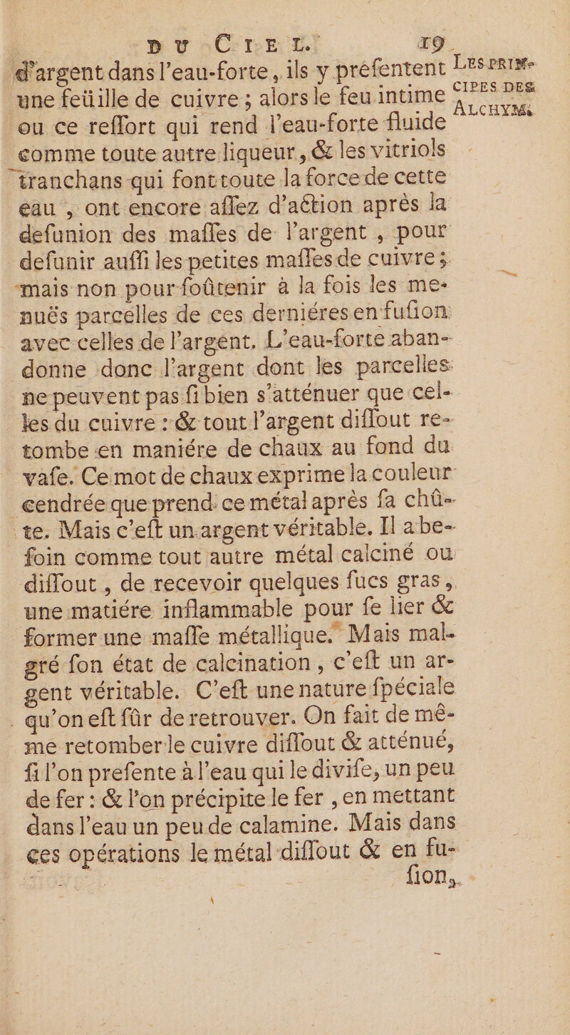 pu CTrE L T9. d'argent dans l’eau-forte, ils y préfentent LESPRI#- ‘une feüille de cuivre ; alors le feu intime a Lu ou ce reflort qui rend leau-forte fluide Mn _comme toute autre liqueur, ét les vitriols tranchans qui fonttoute la force de cette eau , ont encore aflez d’aétion après la defunion des mafles de l'argent , pour defunir auffi les petites maflesde cuivre; “mais non pour foûtenir à la fois les me- nuës parcelles de ces derniéresen fufion avec celles de l'argent. L’eau-forte aban- donne donc l'argent dont les parcelles ne peuvent pas fi bien s’atténuer que cel- les du cuivre : &amp; tout l’argent diflout re- tombe en maniére de chaux au fond du vafe. Ce mot de chaux exprime la couleur cendrée que prend ce métal aprés fa chû- te. Mais c’eft un argent véritable. Il abe- foin comme tout autre métal calciné ou diflout , de recevoir quelques fucs gras, une matiére inflammable pour fe lier &amp; former une mafle métallique. Mais mal- gré fon état de calcination, c'eft un ar- gent véritable. C’eft une nature fpéciale . qu’oneft fûr de retrouver. On fait de mê- me retomber le cuivre diflout &amp; atténué, f l'on prefente à l’eau qui le divife, un peu de fer : &amp; l’on précipite le fer , en mettant dans l’eau un peu de calamine. Mais dans ces opérations le métal diffout &amp; en fu- fi: fion,. \