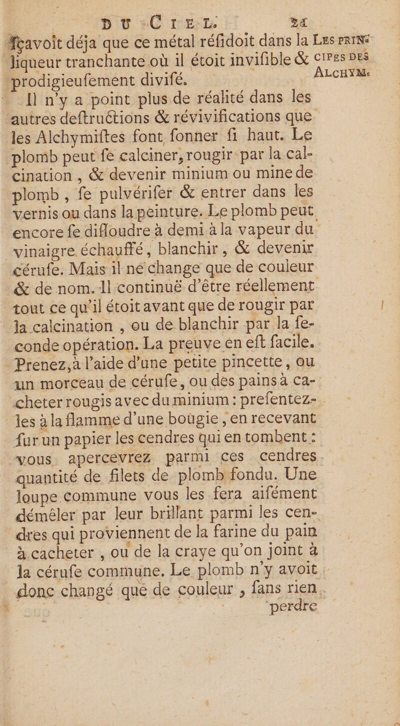 # D Ü :C re | Sa cavoit déja que ce métal réfidoit dans la Les erINi Jiqueur tranchante où il étoit invifible &amp; CIPES DES prodigieufement divifé. , 4e ALCET J n'y a point plus de réalité dans les autres deftruétions &amp; révivifications que les Alchymiftes font fonner fi haut. Le plomb peut fe calciner,rougir par la cal- Cination , &amp; devenir minium ou mine de plomb , fe pulvérifer &amp; entrer dans les vernis ou dans la peinture. Le plomb peut encore fe difloudre à demi à la vapeur du vinaigre échauffé, blanchir, &amp; devenir cérufe. Mais il ne change que de couleur. _&amp; de nom.1l continuë d’être réellement tout ce qu’il étoit avant que de rougir par a calcination , ou de blanchir par la fe- conde opération. La preuve en eft facile. Prenez, à l’aide d’une petite pincette, ou un morceau de cérufe, ou des pains à CA=7 cheter rougis avec du minium : prefentez- les à la flamme d’une bougie , en recevant fur un papier les cendres qui en tombent : “vous. apercevrez parmi ces cendres. quantité de filets de plomb fondu. Une loupe commune vous les fera aifément démêler par leur brillant parmi les cen- dres qui proviennent de la farine du pain à cacheter , ou de la craye qu’on joint à la cérufe commune. Le plomb n’y avoit donc changé que de couleur , fans rien. | ‘perdre