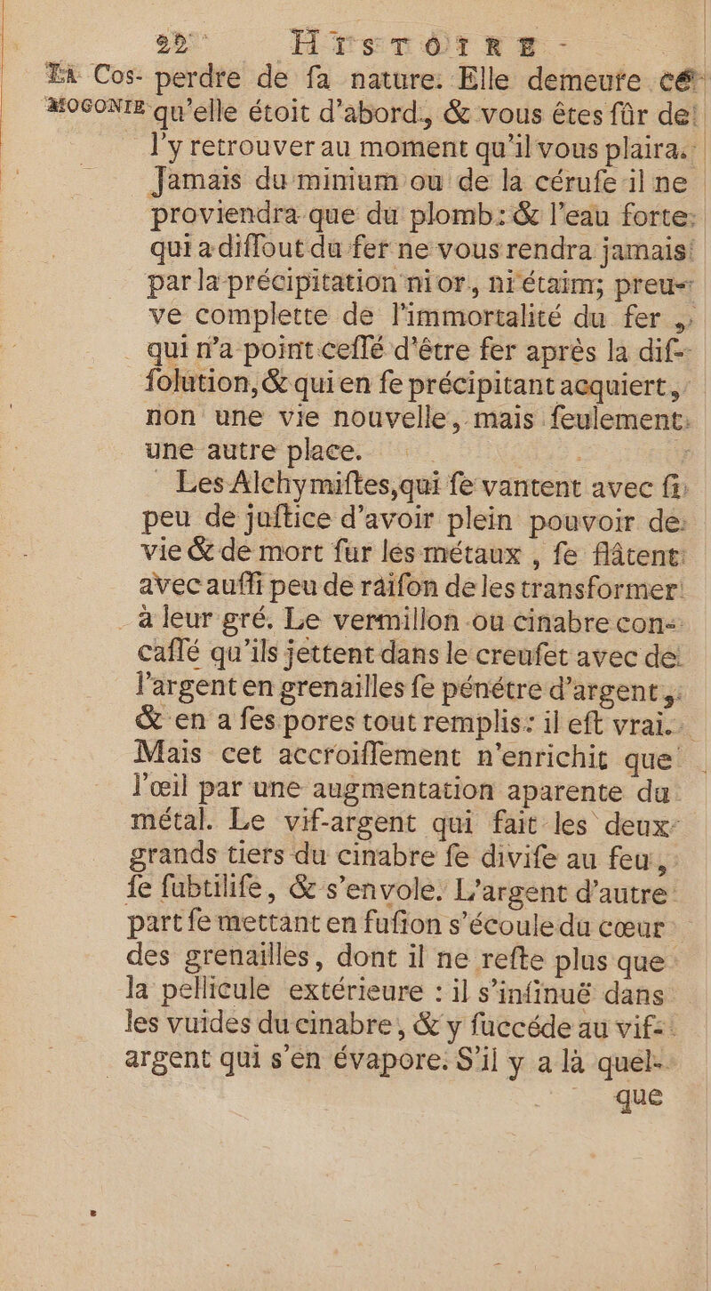 22° HPFSTÈTRE | Ta Cos- perdre de fa nature. Elle demeute e&amp; MOGONTE qu'elle étoit d'abord, &amp; vous êtes für de! __ l'yretrouverau moment qu'il vous plaira: Jamais du minium ou de la cérufe ilne proviendra que du plomb: &amp; l’eau forte: qui a diffout du fer ne vous rendra jamais! par la précipitation nior, niétaim; preu« ve complette de limmortalité du fer » . qui n’a point ceilé d'être fer après la dif folution, &amp; qui en fe précipitant acquiert, non une vie nouvelle, mais feulement: une autre place. 3 _ Les Alchymiftes,qui fe vantent avec f: peu de juftice d’avoir plein pouvoir de: vie &amp; de mort fur les métaux , fe Aâtent: avec auffi peu de raifon de les transformer: - à leur gré. Le vermillon -ou cinabre con caflé qu'ils jettent dans le creufet avec de: l'argent en grenailles fe pénétré d’argent,. &amp; en a fes pores tout remplis: il eft vrai Mais cet accroiflement n’enrichit que l'œil par une augmentation aparente da. métal. Le vif-argent qui fait les deux: grands tiers du cinabre fe divife au feu, : fe fubtiife, &amp; s'envole. L'argent d'autre part fe mettant en fufion s'écoule du cœur des grenailles, dont il ne refte plus que Ja pellicule extérieure : il s’infinuë dans les vuides du cinabre , &amp; y fuccéde au vif: _ argent qui sen évapore. S'il y a là quel. .F 15e