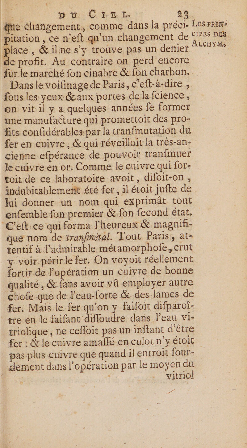 ue changement, comme dans la préci- pitation , ce n’eft qu’un changement de place, &amp;ilne s’y trouve pas un denier de profit. Au contraire on perd encore Les prix CIPES DES ALCHYMo | Dans le voifinage de Paris, c’eft-à-dire , fous les yeux &amp;aux portes de la fcience, on vit il y a quelques années fe former une manufaéture qui promettoit des pro- fits confidérables:par la tranfmutation du fer en cuivre, &amp; qui réveilloit la trés-an- cienne efpérance de pouvoir tranfmuer Je cuivre en or. Comme le cuivre qui for- toit de ce laboratoire avoit, difoit-on , indubitablement été fer , il étoit jufte de lui donner un nom qui exprimât tout ‘C'eft ce qui forma l’heureux &amp; magnif- que nom de éran/métal. Vout Paris, at- tentif à l’admirable métamorphofe, crut y voir périr le fer. On voyoit réellement fortir de l'opération un cuivre de bonne qualité, &amp; fans avoir vû employer autre chofe que de l’eau-forte &amp;. des-lames de fer. Mais le fer qu’on y faifoit difparoi- tre en le faifant diffoudre dans l’eau vi- triolique , ne cefloit pas un inftant d'être pas plus cuivre que quand il entroit four- dement dans l'opération par le moyen du | | vitriol Le