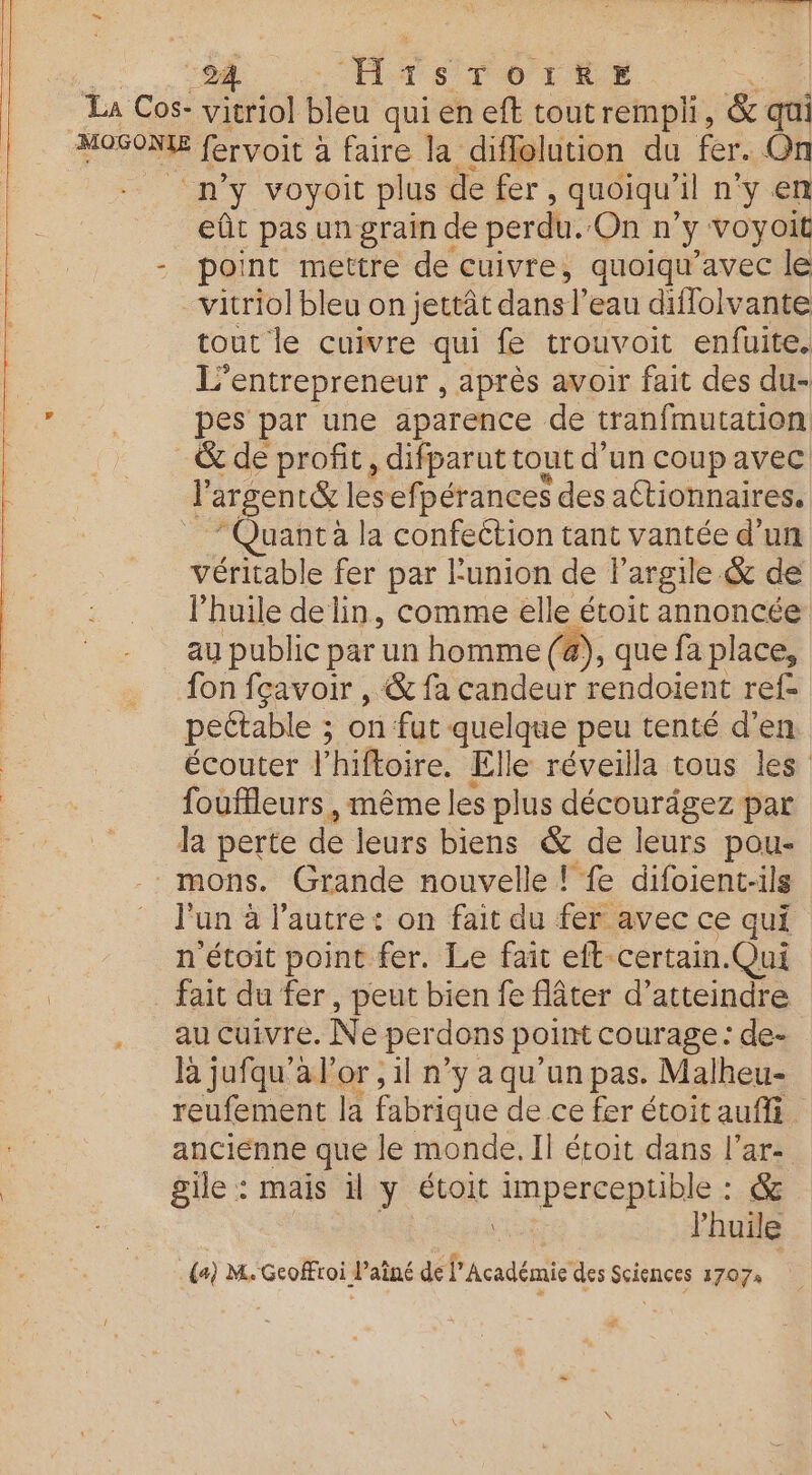 “La Cos- vitriol ba quieneft toutrempli, &amp; qui Fe fervoit : à faire la diflolution du fer. On n’y voyoit plus de fer, quoiqu’ il n'y en eût pas un grain de perdu. On n y voyoit - point mettre de cuivre, quoiqu’avec le vitriol bleu on jettât dans l'eau diffolvante tout le cuivre qui fe trouvoit enfuite. L'entrepreneur , après avoir fait des du- pes par une aparence de tranfmutation. _&amp; de profit, difparut tout d’un coup avec l argent&amp; lesefpérances des actionnaires. uant à la confection tant vantée d'un véritable fer par l'union de l'argile &amp; de l'huile de lin, comme ‘a étoit annoncée au public par un homme (@), que fa place, fon fçavoir , &amp; fa candeur rendoient ref- pectable ; on fut quelque peu tenté d’en écouter l'hiftoire. Elle réveilla tous les fouffleurs , même les plus décourägez par la perte de leurs biens &amp; de leurs pou- _mons. Grande nouvelle ! fe difoient-ils l'un à l'autre: on fait du fer avec ce qui n étoit point fer. Le fait eft certain.Qui fait du fer , peut bien fe flâter d'atteindre au cuivre. Ne perdons point courage : de- là jufqu'a l'or , il n’y aqu'un pas. Malheu- reufement la fabrique de ce fer étoitaufli. ancienne que le monde. Il écoit dans l’ar: ile : mais il y étoit imperceptible : &amp; Ki l'huile a) M. Gcoffroi l’aîné de l'Académie des Sciences 1707 ll f