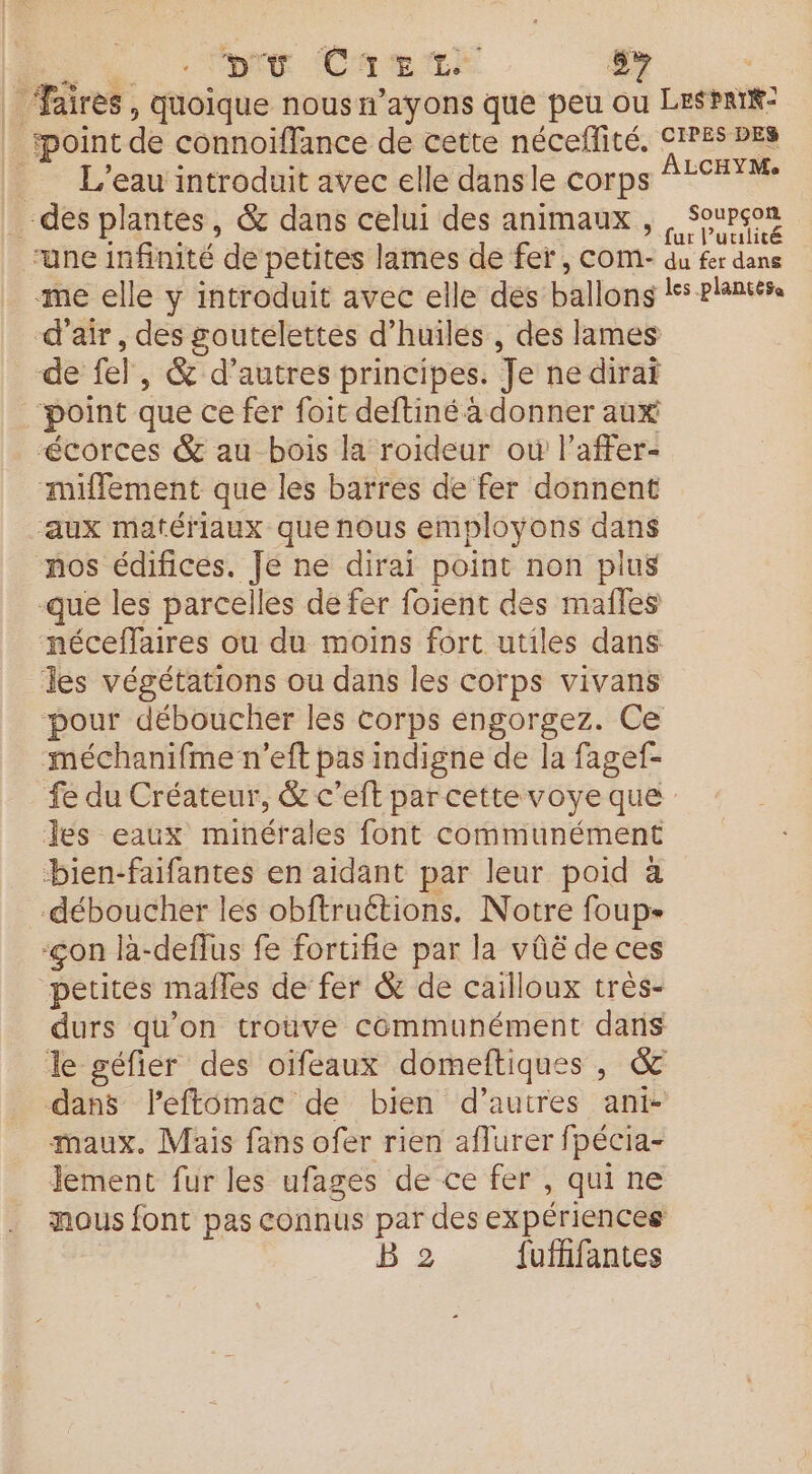 Di Et Chrerr 5% | _ ‘aires, quoique nousn’ayons que peu ou Leaf: fpoint de connoïffance de cette néceflité. CIPES DES L'eau introduit avec elle dansle corps ÀLCHYM des plantes, &amp; dans celui des animaux , Pe “une infinité de petites lames de fer, COmM- du fer dans me elle y introduit avec elle des ballons lss plantés. d'air, des goutelettes d'huiles , des lames de fel, &amp; d’autres principes. Je ne dirai ‘point que ce fer foit deftiné à donner aux “écorces &amp; au bois la roideur où l’affer- miffement que les barres de fer donnent ‘aux matériaux que nous employons dans nos édifices. Je ne dirai point non plus que les parcelles dé fer foient des males néceffaires ou du moins fort utiles dans Tes végétations ou dans les corps vivans pour déboucher les corps éngorgez. Ce méchanifme n’eft pas indigne de la fagef- fe du Créateur, &amp; c’eft par cette voye que des eaux minérales font communément bien-faifantes en aidant par leur poid à déboucher les obftruétions. Notre foup- -çon la-deffus fe fortifie par la vûë de ces petites mafles de fer &amp; de cailloux très- durs qu’on trouve communément dans le géfier des oifeaux domeftiques, &amp; dans l’eftomac de bien d’autres ant maux. Mais fans ofer rien aflurer fpécia- Jement fur les ufages de ce fer , qui ne nous font pas connus par des expériences B 2 fufffantes