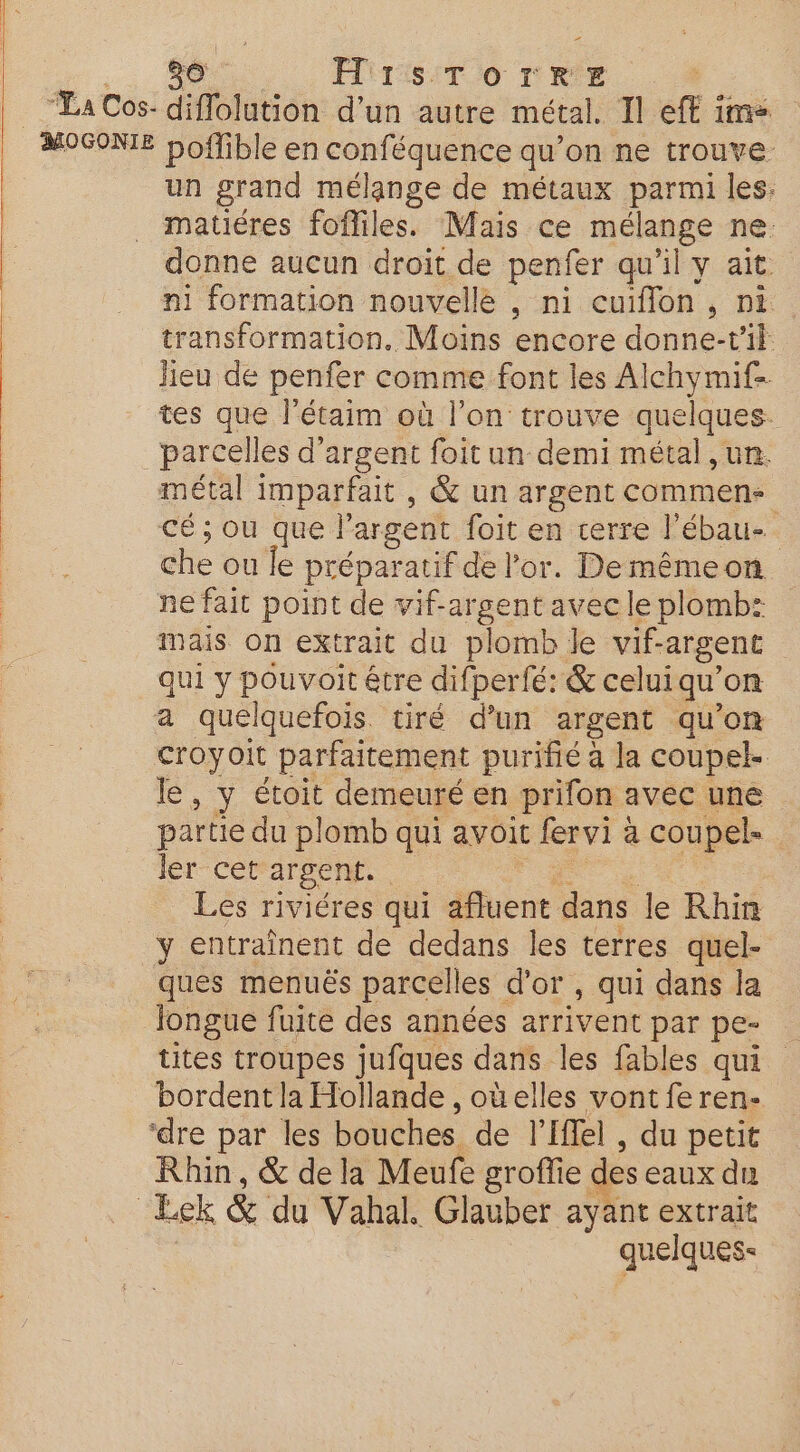 2 80 FIST Oo TRE “La Cos- diflolution d'un autre métal. Il eff im» MOGONIE boflible en conféquence qu’on ne trouve un grand mélange de métaux parmi les. matiéres fofliles. Mais ce ie ne: donne aucun droit de penfer qu'il y ait ni formation nouvelle , ni cuiflon , ni transformation. Moins encore donne-v'il lieu de penfer comme font les Alchymif- tes que létaim où l’on trouve quelques. parcelles d'argent foit un demi métal ,un. métal imparfait , &amp; un argent commen. cé ; ou que l'argent foit en cerre l’ébau-. che où le préparatif de or. De mêmeon ne fait point de vif-argent avec le plomb: mais on extrait du plomb le vif- argent qui y pouvoitêtre difperfé: &amp; celui qu’ on a quelquefois. tiré d'un argent qu'on croyoit parfaitement purifié à la coupel. le , y étoit demeuré en prifon avec une partie du plomb qui avoit fervi à coupels ler cet argent. Les riviéres qui afluent dans le Rhin y entraînent de dedans les terres quel- ques menuës parcelles d’or, qui dans la Jongue fuite des années arrivent par pe- tites troupes jufques dans les fables qui bordent la Hollande , oùelles vont fe ren- ‘dre par les bouches de l’Iffel, du petit Rhin, &amp; de la Meufe groffie des eaux du Eek &amp; du Vahal. Glauber ayant extrait quelques: