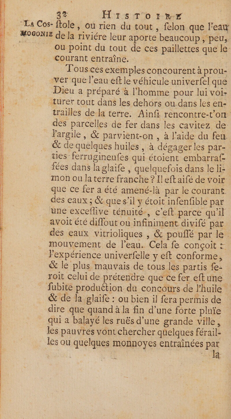 . Se. rem bee : La Cos- ftole, ou rien du tout , felon que lea MOSONIE de la riviére leur aporte beaucoup, peu, Où point du tout de ces paillettes que le: | Courant entraîne. ; | Tous ces exemples concourent à prou- ver que l’eau eft le véhicule univerfel que hs Dieu a préparé à l’homme pour lui voi: Ne turet tout dans les dehors ou.dans les en- trailles dela terre. Ainfi rencontre-t’on. dés parcelles de fer dans les cavitez de l'argile, &amp; parvient-on , à l’aide du feu … &amp; de quelques huiles, à dégager les par- . _ tes ferrugineufes qui étoient embarraf fées dans la glaife , quelquefois dans le li: | mon ou la terre franche ? [left aifé de voir que ce fer a été amené-là par le courant des eaux ; &amp; que s’il y étoit infenfible par une exceflive ténuité., c’eft parce qu'il | avoit été diflout ou infiniment divifé par ' des eaux vitrioliques , &amp; pouflé par le. | mouvement de l’eau. Cela fe conçoit =. Fexpérience univerfelle y eft conforme, &amp; le plus mauvais de tous les partis fe- roit celui de prétendre que ce fer eftune fubite produétion du concours de l'huile &amp; de la glaife : ou bien il fera permis de dire que quand à la fin d’une forte pluïe qui a balayé les ruës d’une grande ville, les pauvres vont chercher quelques férail- les ou quelques monnoyes entraînées Pat LU