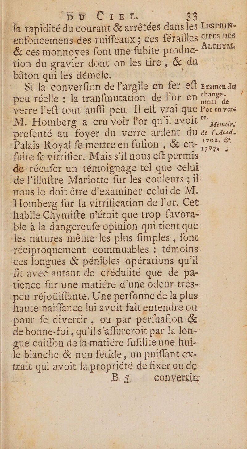 |) fa rapidité du courant &amp; arrêtées dans les LESPRIN- enfoncemensedes ruifleaux ; ces férailles CPS 28 &amp; ces monnoyes font une fubite produc- SESET tion du gravier dont on les ure, &amp; du bâton qui les démêle. si Si la converfion de l’argile en fer eff Examen du peu réelle : la tranfmutation de l’or en anses verre left tout aufli peu. Il eft vrai que Porenver: M. Homberg a cru voir l'or qu'ilavoit prefenté au foyer du verre ardent du de l'aud. Palais Royal fe mettre en fufñon , &amp; en- 77, &lt; fuite fe vitrifier. Mais s’il nous eft permis de récufer un témoignage tel que celui _de l'iluftre Mariotte fur les couleurs ; il nous le doit être d'examiner celui de M. Homberg fur la vitrification de l'or. Cet habile Chymifte n’étoit que trop favora- ble à la dangereufe opinion qui tient que les natures même les plus fimples , font réciproquement commuables : témoins ces longues &amp; pénibles opérations qu'il fit avec autant de crédulité que de pa- tience fur une matiére d’une odeur très- peu réjoüiffante. Une perfonne de la plus: haute naïffance lui avoit fait entendre ou. pour fe divertir, ou par perfuafion &amp; . de bonne-foi , qu’il s’aflureroit par la lon- gue cuiflon de la matiére fafdite une hui-. le blanche &amp; non fétide, un puiffant ex-. trait qui avoit la propriété de fixer ou de: | B: &amp; CONVErtirs