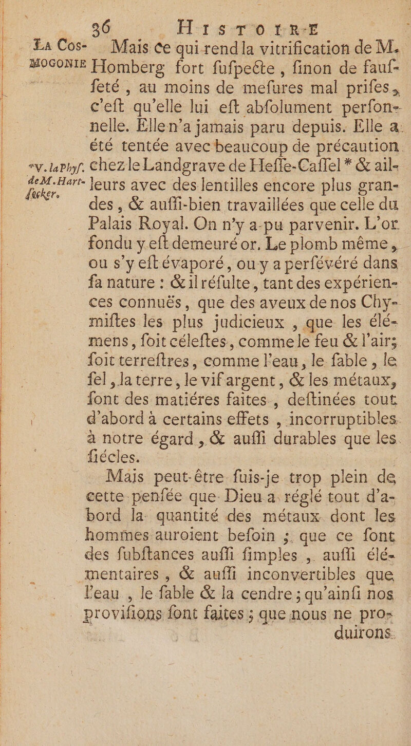 sé , H:rs-ro 1er Mais Ce qui rendla vitrification de M. feté , au moins de mefures mal prifes, c'eft qu'elle lui eft abfolument perfon- nelle. Elle n’a jamais paru depuis. Elle a. dacker. des , &amp; aufli-bien travaillées que celle du Palais Royal. On n'y a-pu parvenir. L'or fondu yeft demeuré or. Le plomb même, - ou s’y eftévaporé, ou y a perfévéré dans fa nature : &amp;ilréfulte, tant des expérien- ces connuës, que des aveux de nos Chy- miftes les plus judicieux , que les élé- foit terreftres, comme l'eau, le fable , le fel , la terre, le vifargent, &amp; les métaux, font des matiéres faites , deftinées tout d'abord à certains effets , incorruptibles. à notre égard, &amp; aufli durables que les. fiécles. ss | Mais peut-être fuis-je trop plein de cette penfée que. Dieu a. réglé tout d’a- bord la: quantité des métaux dont les des fubftances aufli fimples , aufli élé- mentaires , @&amp; aufli inconvertibles que l'eau , le fable &amp; la cendre ; qu’ainfi nos duirons.