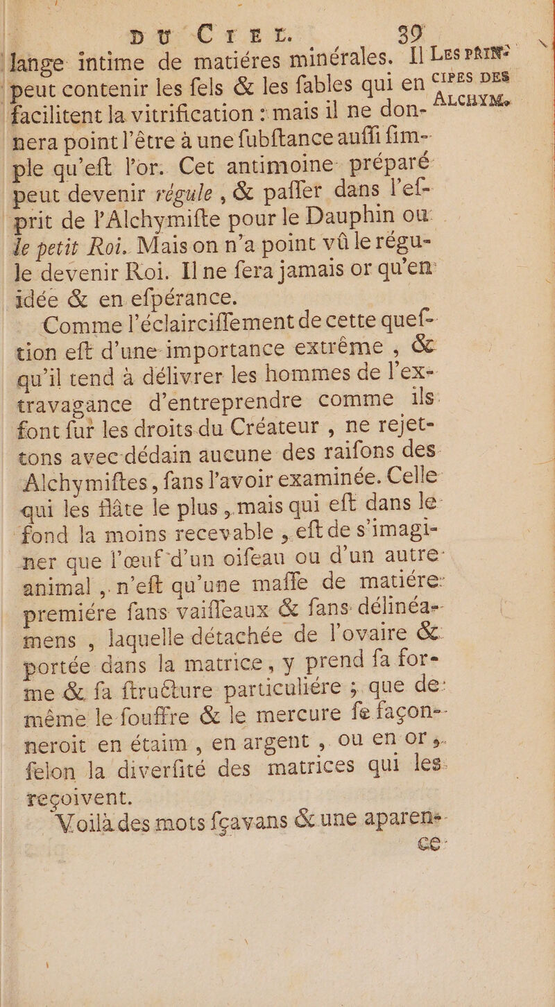 | pt CTir. 99 Jange intime de matiéres minérales. Il LESPRIN® peut contenir les fels &amp; les fables qui en SIFFS DER facilitent la vitrification : mais il ne don- ALCHY HE nera point l'être à une fubftance auf fim- ple qu’eft l'or. Cet antimoine préparé peut devenir régule , &amp; pailer dans l’ef- prit de lAlchymifte pour le Dauphin où le petit Roi. Mais on n’a point vû le rÉgUu= Je devenir Roi. Ilne fera jamais or qu'en idée &amp; en efpérance. Comme l’éclairciffement de cette quef- tion eft d’une importance extrême , &amp; qu’il tend à délivrer les hommes de l'ex- travagance d'entreprendre comme ils font fur les droits du Créateur , ne rejet- tons avec dédain aucune des raifons des Alchymiftes, fans l'avoir examinée. Celle: qui les flâte le plus , mais qui eft dans le ‘fond la moins recevable , eft de s’imagi- ner que l’œuf d’un oifeau ou d’un autre: animal , n’eft qu'une mafle de matiére: premiére fans vaifleaux &amp; fans délinéa-- mens , laquelle détachée de l'ovaire &amp;. portée dans la matrice, y prend fa for- me &amp; fa ftruéture particuliére ; que de: même le fouffre &amp; le mercure fe façon-- neroit en étaim , en argent , Ou En OFs- felon la diverfité des matrices qui les. reçoivent. “Voilà des mots fçavans Gc une aparen+- GC