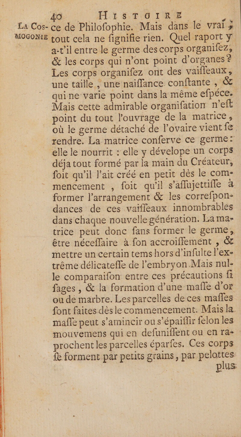 La Cos- ce de Philofophie. Mais dans le rai MOGONIE tout cela ne fignifie rien. Quel raport Y a-t'ilentre le germe des corps organifez, &amp; les corps qui n’ont point d'organes ? Les corps organifez ont des vaifleaux, une taille , une naiflance conftante , &amp; quine varie point dans la même efpéce. Mais cette admirable organifation n'eft point du tout l'ouvrage de la matrice où le germe détaché de l’ovaire vient fe rendre. La matrice conferve ce germe: elle le nourrit : elle y dévelope un corps déja tout formé par la main du Créateur, foit qu’il l'ait créé en petit dés le com- mencement , foit qu'il s'aflujettifle à former l’arrangement &amp; les correfpon- dances de ces vaiffeaux innombrables dans chaque nouvelle génération. La ma- trice peut donc fans former le germe, être néceflaire à fon accroiffement , € mettre un certain tems hors d’infulte l'ex- trême délicatefle de l'embryon Mais nul- le comparaifon entre ces précautions fi fages , &amp; la formation d’une mañle d'or ou de marbre. Les parcelles de ces mafles font faites dès le commencement. Mais la mafle peut s’amincir ou s’épaiflir felon les mouvemens qui en defuniffent ou en ra- prochent les parcelles éparfes. Ces corps _ fe forment par petits grains, par pelattes et plus