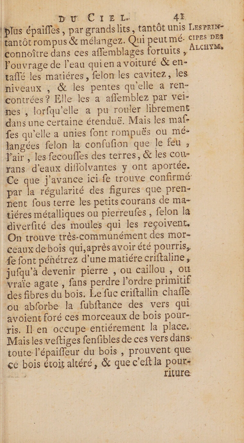 PpAur AC 1 É LL. 4% connoître dans ces afflemblages fortuits ;. Pouvrage de l’eau quien a voituré &amp; en- taflé les matiéres, felon les cavitez, les niveaux , &amp; les pentes qu'elle a ren- contrées ? Elle les a affemblez par vel- nes , lorfqu’elle a pu rouler librement dans une certaine étenduë. Mais les maf- fes qu’elle a unies font rompuës ou mé+ langées felon la confufion que le feu; Pair, les fecoufles des terres, &amp; les cou- yans. d'eaux diflolvantes y ont aportée. par la régularité des figures que pren- nent fous terre les petits courans de ma- tiéres métalliques ou pierreufes , felon la diverfité des moules qui les reçoivent, On trouve très-communément des Mmor- ceaux deboïs qui,après avoir été pourris, 4e font pénétrez d’une matiére criftaline, vraïe agate , fans perdre l'ordre primitif des fibres du bois. Le fuc criftallin chafle. ou abforbe la fubftance des vers qui avoient foré ces morceaux de bois pour- ris. Il en occupe entiérement la place. Mis les veftiges fenfibles de ces vers dans toute l’épaiffeur du bois , prouvent que riture: