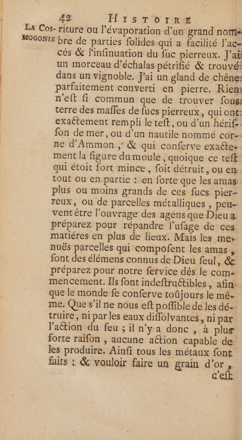 La Cos- riture ou l'évaporation d’un grand nottis “OGONIE bre de parties folides-qui a. facilité l’ac= cés & linfinuation du fac pierreux. J'ai un morceau d’échalas pétrifié & trouvé: dans un vignoble. J'ai un gland de chêne: parfaitement converti en pierre. Rien: n'eft fi commun que de trouver fous: | terre des mañles de fucs pierreux, quiont: | exattement rempli le teft, ou d’un hérif.. fon de mer, ou d’un nautile nommé cor. ne d’Ammon ; & qui conferve exactes ment la figure dumoule , quoique ce teft: qui étoit fort mince, foit détruit, ou en: tout ou en-partie : en forte que les amas: plus où moins grands de ces fucs pier- reux, ou de parcelles métalliques , peu vent être l'ouvrage des agens que Dieu a: préparez pour répandre l’ufage de ces. matiéres en plus de lieux. Mais les mer. nuës parcelles qui compofent les amas font des élémens connus de Dieu feul, &: préparez pour notre fervice dès le com= mencement. [ls font indeftruétibles, afin: que le monde fe conferve toûjours le mé. me. Que s’il ne nous eft poffible de les dé. truire , ni par les eaux diflolvantes, ni pds. l’aétion du feu ; il n'ya donc ,. à plus forte raifon , aucune action capable de: les produire. Ainfi tous les métaux font. faits : & vouloir faire un grain d’or s. c'e 1