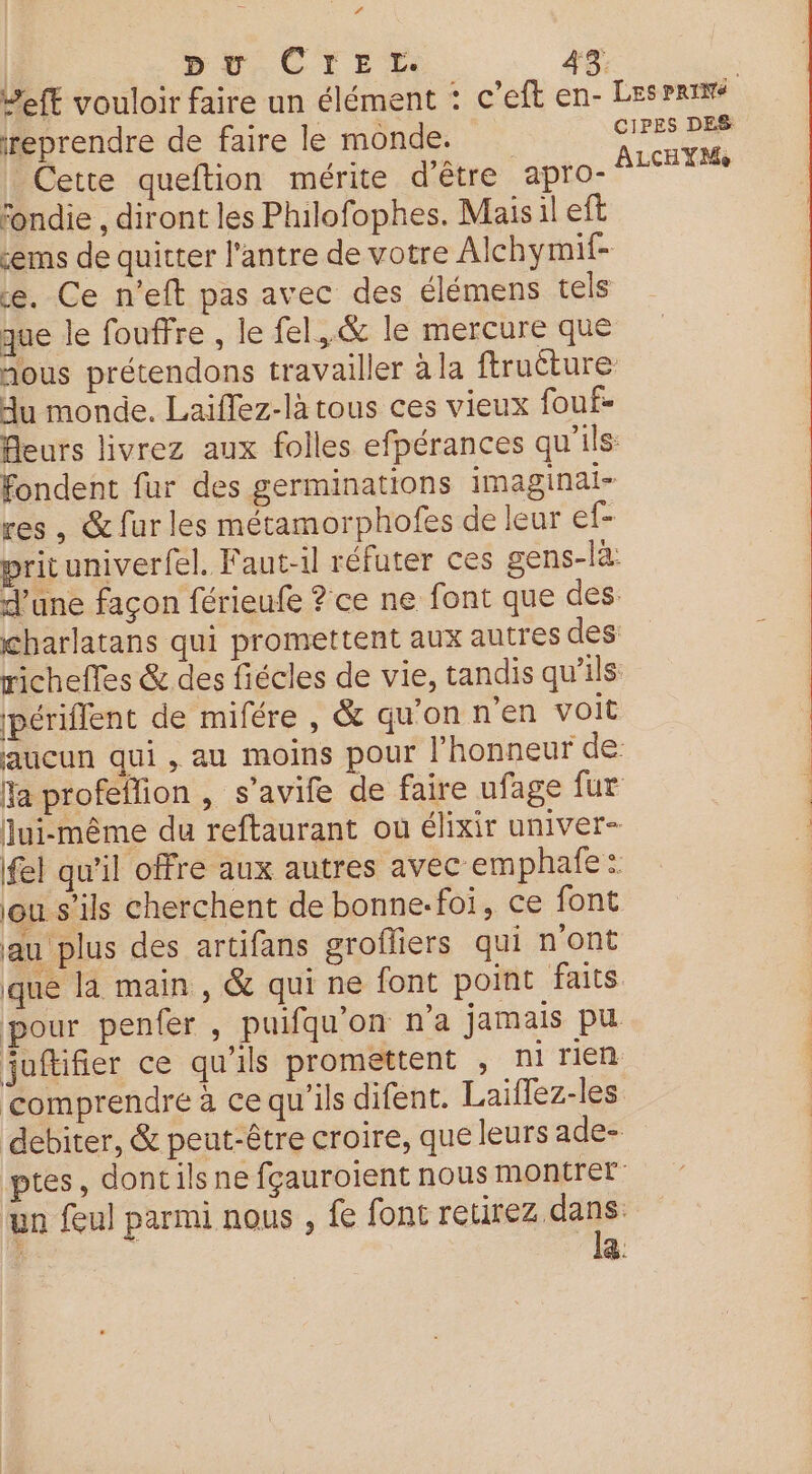 et | pr CIEL. 4% Left vouloir faire un élément : c’eft en- Lesrrime reprendre de faire le monde. CIPES DES Cette queftion mérite d'être apro- FLeNTeS fondie , diront les Philofophes. Mais il eft cems de quitter l'antre de votre Alchymif- ce. Ce n’eft pas avec des élémens tels que le fouffre , le fel,.&amp; le mercure que nous prétendons travailler à la ftruéture Hu monde. Laiflez-là tous ces vieux fouf- Aeurs livrez aux folles efpérances qu'ils fondent fur des germinations imaginai- res, &amp; fur les métamorphofes de leur ef- prituniverfel. Faut-il réfuter ces gens-là: d’une façon férieufe ? ce ne font que des. charlatans qui promettent aux autres des richeffes &amp; des fiécles de vie, tandis qu’ils périflent de mifére, &amp; qu'onnen voit aucun qui, au moins pour l'honneur de fa profeflion , s’avife de faire ufage fur | Qui-même du reftaurant ou élixir univer- 4 fel qu’il offre aux autres avec emphañe: ou s'ils cherchent de bonne.foi, ce font au plus des artifans grofliers qui n'ont que la main, &amp; qui ne font point faits pour penfer, puifqu’on n’a jamais pu | juftifier ce qu'ils promettent , ni rien comprendre à ce qu'ils difent. Laifflez-les debiter, &amp; peut-être croire, que leurs ade- ptes, doncils ne fçauroient nous montrer un feul parmi nous , fe font neue &amp;.