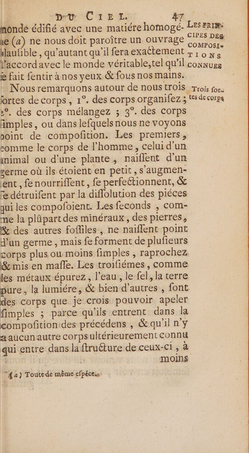 pr CireEt ve (a) ne nous doit paroître un ouvrage saufible , qu’autant qu'il fera exattement l'accord avec le monde véritable, tel qu'il & fait fentir à nos yeux & fous nos mains. jortes de corps, 1°. des corps organifez; »°, des corps mélangez ; 3°. des corps imples, ou dans lefquelsnous ne voyons point de compofition. Les premiers, somme le corps de l’homme, celui d'un ynimal ou d'une plante, naïflent d'un rerme où ils étoient en petit , s'augmen- ent, fe nourriflent, fe perfeétionnent, & edétruifent par la diflolution des piéces qui les compofoient. Lesfeconds , com- me la plûpart des minéraux, des pierres, Sc des autres fofliles, ne naïflent point d’un germe, mais fe forment de plufieurs corps plus. ou moins fimples , raprochez B&rmis en mafle. Les troifiémes , comme lés métaux épurez, l’eau, le fel, la terre pure, la lumiére, & bien d’autres , font des corps que je crois pouvoir apeler fimples ; parce qu'ils entrent dans la compoñtion:des précédens , & qu'il n'y aaucunautre corpsultérieurement connu 4 : moins 44) Toutede même efpécess CIPES DES COMPOSIS TIONS tes de corps