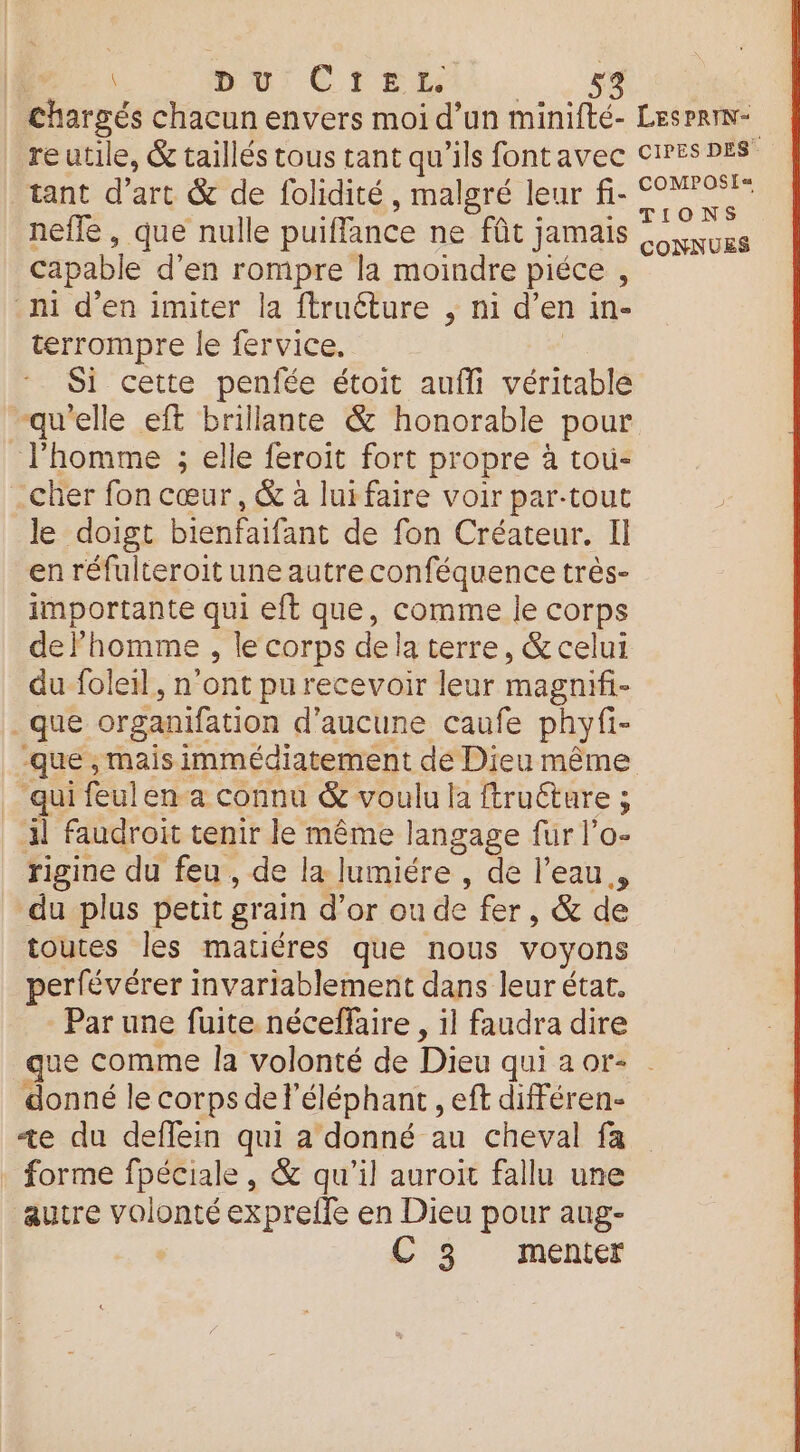 bu) C FER nefle, que nulle puiffance ne fût jamais capable d’en rompre la moindre piéce , ni d'en imiter la ftruéture , ni d’ en in- terrompre le fervice. Si cette penfée étoit auffi véritable quelle eft brillante & honorable pour l'homme ; elle feroit fort propre à toù- _Cher fon cœur, & à lurfaire voir par-tout le doigt bienfaifant de fon Créateur. Il en réfulteroit une autre conféquence très- importante qui eft que, comme le corps de homme , le corps dela terre, & celui du foleil, n'ont pu recevoir leur magnifi- que organifation d'aucune caufe phyfi- qui feulen a connu & voulu la ftruéture ; 4l faudroit tenir le même langage fur l’o- rigine du feu , de la lumiére , de l'eau, du plus petit grain d’or où de fer, & de toutes les matiéres que nous voyons perfévérer invariablement dans leur état. Par une fuite néceffaire , il faudra dire MPOSE= CONNUES donné le corps de l'éléphant , eft différen- «ze du deffein qui a donné au cheval fa forme fpéciale, & qu'il auroit fallu une autre volonté expreile en Dieu pour aug-