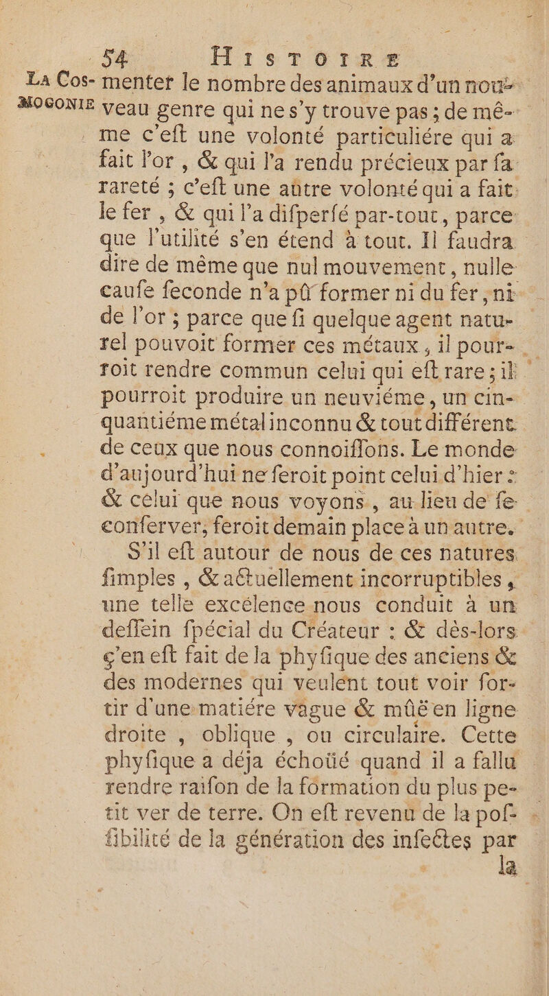 La Cos- mentet le nombre des animaux d’un nou MOSONIE veau genre qui ne s’y trouve pas ; de mê- me c'eft une volonté particuliére qui a fait or , &amp; qui l'a rendu précieux par fa rareté ; c’eft une aûtre volonté qui a fait: le fer , &amp; qui l’a difperfé par-tout, parce que l'utilité s’en étend à tour. Il faudra dire de même que nul mouvement, nulle caufe feconde n’a pi former ni du fer ,nt de l'or ; parce que fi quelque agent natu- rel pouvoit former ces métaux, il pour- … Toit rendre commun celui qui eftrare;ik pourroit produire un neuviéme , Un CIn- quantiéme métal inconnu &amp; tout différent : de ceux que nous connoïiflons. Le monde d'aujourd'hui ne feroit point celui d'hier : &amp; célui que nous voyons, au lieu de fe: conferver, feroit demain placeäunautre. S 1l eft autour de nous de ces natures. fimples , &amp; aétuellement incorruptibles , une telle excélence nous conduit à un deffein fpécial du Créateur : &amp; dès-lors ç'en eft fait de la phyfique des anciens &amp; des modernes qui veulént tout voir for- tir d'unematiére vague &amp; mûëéen ligne droite , oblique , ou circulaire. Cette phyfique a déja échoüé quand il a fallu rendre raifon de la formation du plus pe- tit ver de terre. On eît revenu de la pof : fibilité de la génération des infeétes Fe ä