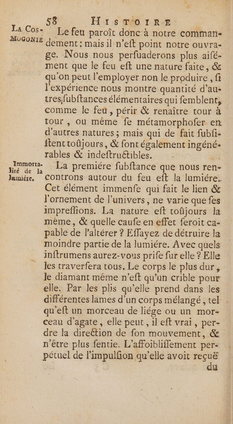 cos Le fen paroît donc à notre commans ‘© dement : mais il n’eft point notre ouvra- ge. Nous nous perfuaderons plus aifé- ment que le feu eft une nature faite, & qu'on peut l'employer non le produire , fi l'expérience nous montre quantité d’au- tresfubftances élémentaires qui femblent, comme le feû , périr & renaître tour à tour , ou même fe métamorphofer en d’autres natures; mais qui de fait fubf- {tent toûjours, & font également ingéné- rables & indeftruétibles. +. qq La premiére fubftance que nous ren- lumiér COntrons autour du feu eft la lumiére. Cet élément immenfe qui fait le lien & l'ornement de l’univers, ne varie que fes impreflions. La nature eft toûjours la même, & quelle caufe en effet feroit ca- pable de Paltérer ? Effayez de détruire la moindre partie de la lumiére. Avec quels inftrumens aurez-vous prife fur elle ? Elle les traverfera tous. Le corps le plus dur, Je diamant même n’eft qu’un crible pour elle. Par les plis qu’elle prend dans les différentes lames d'un corps mélangé , tel qu'eft un morceau de liése ou un mor- ceau d’agate, elle peut , il eft vrai, per- dre la direction de fon mouvement, & n'être plus fentie. L’affoibliffement per- _ pétuel de l’impulfon qu’elle avoit _.. U