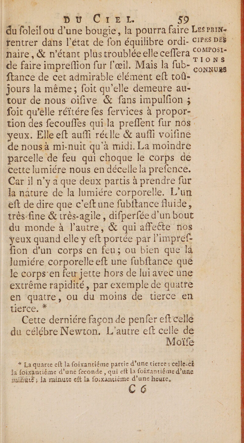 haire, &amp; n'étant plus troublée elle ceffera de faire impreffion fur l'œil. Mais la fub- ftance de cet admirable élément eft toû- jours la même; foit qu’elle demeure au- tour de nous oifive &amp; fans impulfion ; foit qu’elle réïtére fes fervices à propor- CONNUES veux. Elle eft auffi réelle &amp; auffi voifine de nous à mi-nuit qu'à midi. La moindre parcelle de feu qui choque le corps de cette lumiére nous en décelle la prefence. Car il n’y a que deux partis à prendre fur la nature de la lumiére corporelle. L'un eft de dire que c’eftune fubftance fluide, très fine &amp; très-agile, difperfée d'un bout du monde à l’autre, &amp; qui affecte nos yeux quand elle y eft portée par l’impref- fion d’un corps en feu; ou bien que [a Jumiére corporelle eft une fubftance que le corps'en few jette hors de luiavec une extrême rapidité, par exemple de quatre en quatre, ou du moins de tierce en nerte. * Cette derniére façon de penfer eff celle du célébre Newton. L'autre eft celle de Moïfe # La quarte eft la foixantiéme partie d’une tierce; celle-c Ja foixanriéme d’uné feconde, qui eft la foixantiéme d’une minute ; la minute eft La foixantiéme d’une heure, CG