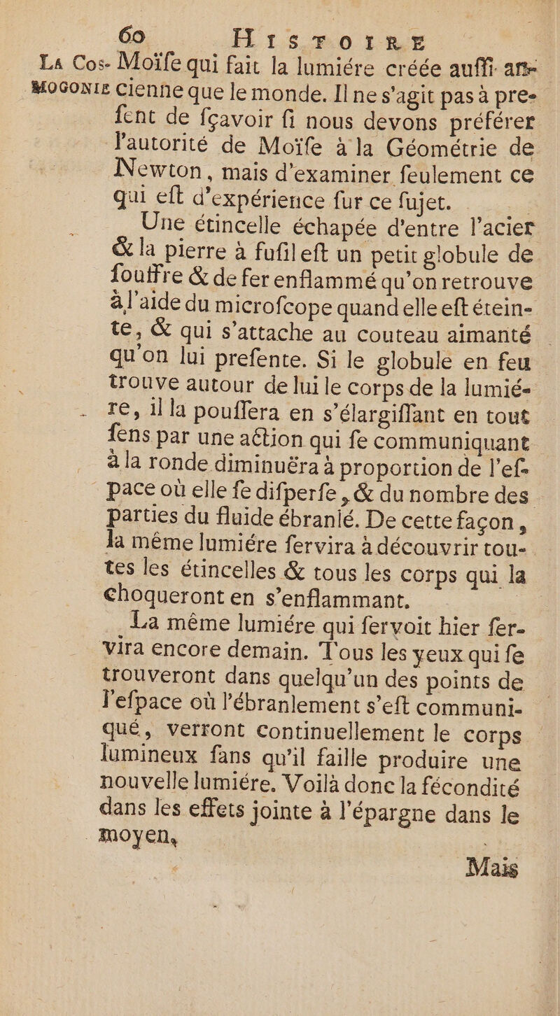 La Cos. Moïfe qui fait la lumiére créée auffi. ane MoGoni£ Cienne que le monde. Il ne s'agit pas à pre- fent de fçavoir fi nous devons préférer l'autorité de Moïfe à la Géométrie de Newton, mais d'examiner feulement ce qui eft d'expérience fur ce fujet. _ Une étincelle échapée d’entre l'acier &amp; la pierre à fufileft un petit globule de foutFre &amp; de fer enflammé qu'onretrouve à l'aide du microf. cope quandelle eft étein- te, &amp; qui s'attache au couteau aimanté qu'on lui prefente. Si le globule en feu trouve autour de lui le corps de la lumié- - re, 1 la pouffera en s’élargiffant en tout fens par une aétion qui fe communiquant a la ronde diminuëra à proportion de l’ef- | Pace où elle fe difperfe , &amp; du nombre des parties du fluide ébranié. De cette façon, la même lumiére fervira à découvrir tou- tes les étincelles &amp; tous les corps qui la Choqueront en s’enflammant, | La même lumiére qui fervoit hier fer- vira encore demain. T'ous les yeux qui fe trouveront dans quelqu’un des points de l'efpace où l'ébranlement s’eft communi- qué, verront Continuellement le corps lumineux fans qu'il faille produire une nouvelle lumiére. Voilà done la fécondité dans les effets jointe à l'épargne dans le moyen, Mais
