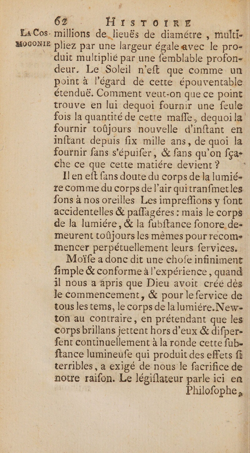 6%, 7 Hrsmrotwer LaCos- millions de. lieuës de diamétre , multi. MOGONIE pliez par une largeur égaleavec le pro- duit multiplié par une femblable profon- deur. Le Soleil n’eft que comme un point à l'égard de cette épouventable étenduë. Comment veut-on que ce point trouve en lui dequoi fournir une feule fois la quantité de cette mafle, dequoi la fournir toûjours nouvelle d’inftant en inftant depuis fix mille ans, de quoi la fournir fans s'épuifer, &amp; fans qu’on fça- che ce que cette matiére devient? Jen eft fans doute du corps de la lumié- re comme du corps de l’air quitranfmetles fons à nos oreilles Les impreffions y font accidentelles &amp; palfagéres : mais le corps de la lumiére, &amp; la fubftance fonore de- meurent toûjours les mêmes pour recome mencer perpétuellement leurs fervices. Moïfe a donc dit une chofe infiniment fimple &amp; conforme à l'expérience, quand il nous a 4pris que Dieu avoit créé dès le commencement, &amp; pour le fervice de tous les tems, le corps de la lumiére.New- ton au contraire, en prétendant que les corps brillans jettent hors d'eux &amp; difper- fent continuellement à la ronde cette fub. ftance lumineufe qui produit des effets fà terribles, a exigé de nous le facrifice de notre raifon. Le légiflateur parle ici en Philofophe,