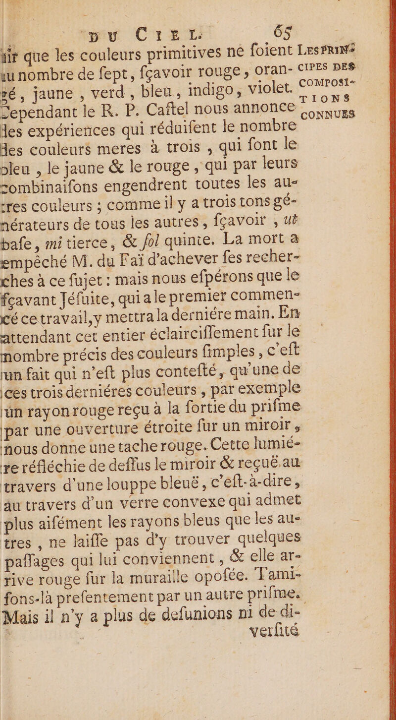 ir que les couleurs primitives ne foient LesFriW? unombre de fept, fçavoir rouge, oran- CES PES vé, jaune , verd , bleu, indigo, violet. CNRC RS Sependant le R. P. Caftel nous annonce Ru des expériences qui réduifent le nombre des couleurs meres à trois , qui font le bleu , le jaune &amp; le rouge , qui par leurs sombinaifons engendrent toutes les au- res couleurs ; comme il y a trois tons gé- nérateurs de tous les autres, fçavoir , uë bafe, mi tierce, &amp; fol quinte. La mort a empêché M. du Faï d'achever fes recher- ches à ce fujet : mais nous efpérons que le favant Jéfuite, quiale premier commen cé cetravail,y mettrala derniére main. En: attendant cet entier éclairciffement fur le mombre précis des couleurs fimples , c'eft run fait qui n’eft plus contefté, qu'une de ces trois derniéres couleurs , par exemple lun rayon rouge reçu à la fortie du prifme par uné ouverture étroite fur un miroir, nous donne une tache rouge. Cette lumié- re réfléchie de deffus le miroir &amp; reçuë au travers d’une louppe bleuë, c’eft-à-dire, au travers d’un verre convexe qui admet plus aifément les rayons bleus que les au- tres , ne laiffe pas d'y trouver quelques pafñfages qui lui conviennent , &amp; elle ar- rive rouge fur la muraille opofée. TFami- fons-là prefentement par un autre prifme. Mais il n’y a plus de defunions ni de die verfité