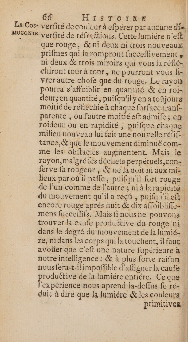 La Cos- verfité de couleur à efpérer par aucune dia. _ MOSONIE verfité de réfraétions. Cette lumiére n’eft que rouge, &amp; n1 deux ni trois nouveaux prifmes qui la rompront fucceffivement , ni deux &amp; trois miroirs qui vous la réflé- Chiront tour à tour, ne pourront vous li- vrer autre chofe que du rouge. Le rayom pourra s’affoiblir en quantité &amp; en roi. deur; en quantité, puifquilyenatoûjours moitié de réfléchie à chaque furfacetranf- parente , ou l'autre moitié eft admife ; en roideur ou en rapidité , puifque chaque milieu nouveau lui fait une nouvelle réfif- tance, &amp; que le mouvement diminuë com- me les obftacles augmentent. Mais le . rayon,malgré fes déchets perpétuels,con&lt; ferve fa rougeur , &amp; ne la doit ni aux mi- lieux par où 4 pafle, puifqu’il fort rouge de lun comme de l’autre ; ni à larapidité . du mouvement qu’il a reçû , puifqu'ilef. encore rouge après huit &amp; dix affoibliffe- mens fuccelfifs. Mais fi nousne pouvons trouver la caufe productive du rouge ‘ni dans le degré du mouvement de la lumié- re, mi dans les corps qui la touchent, il faut avoüer que c'eft une nature fupérieure à notre intelligence : &amp; à plus forte raifon … nous fera-t-ilimpoffible d’affigner la caufe produétive de la lumiéreentiére. Ce que l'expérience nous aprend là-deflus fe ré- duic à dire que la lumiére &amp; les couleurs | primitives